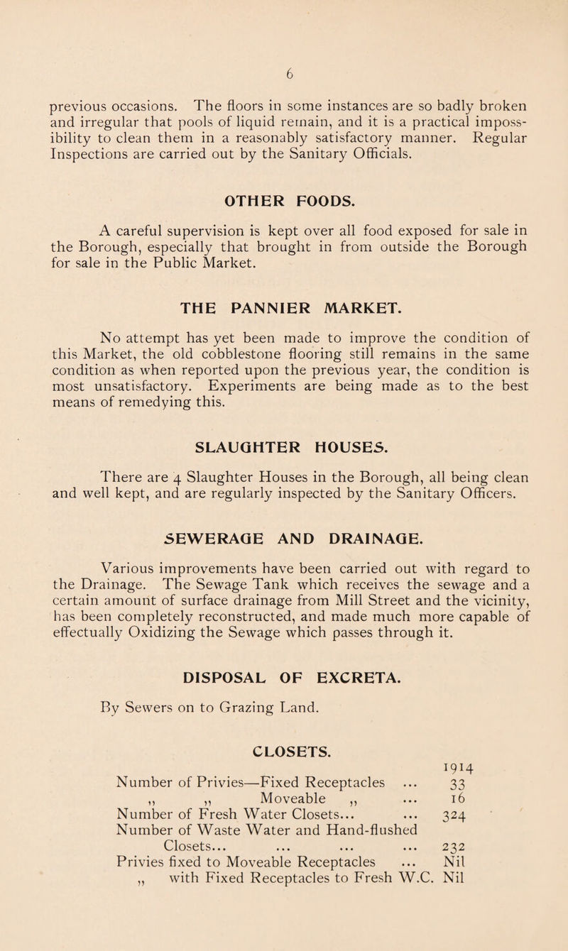 previous occasions. The floors in some instances are so badly broken and irregular that pools of liquid remain, and it is a practical imposs¬ ibility to clean them in a reasonably satisfactory manner. Regular Inspections are carried out by the Sanitary Officials. OTHER FOODS. A careful supervision is kept over all food exposed for sale in the Borough, especially that brought in from outside the Borough for sale in the Public Market. THE PANNIER MARKET. No attempt has yet been made to improve the condition of this Market, the old cobblestone flooring still remains in the same condition as when reported upon the previous year, the condition is most unsatisfactory. Experiments are being made as to the best means of remedying this. SLAUGHTER HOUSES. There are 4 Slaughter Houses in the Borough, all being clean and well kept, and are regularly inspected by the Sanitary Officers. SEWERAGE AND DRAINAGE. Various improvements have been carried out with regard to the Drainage. The Sewage Tank which receives the sewage and a certain amount of surface drainage from Mill Street and the vicinity, has been completely reconstructed, and made much more capable of effectually Oxidizing the Sewage which passes through it. DISPOSAL OF EXCRETA. By Sewers on to Grazing Land. CLOSETS. 1914 Number of Privies—Fixed Receptacles ... 33 ,, ,, Moveable ,, ... 16 Number of Fresh Water Closets... ... 324 Number of Waste Water and Hand-flushed Closets... ... ... ... 232 Privies fixed to Moveable Receptacles ... Nil ,, with Fixed Receptacles to Fresh W.C. Nil
