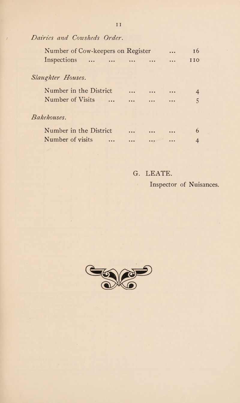 Dairies and Cowsheds Order. Number of Cow-keepers on Register ... i6 Inspections ... ... ... ... ... no Slaughter Houses. Number in the District ... ... ... 4 Number of Visits ... ... ... ... 5 Bakehouses. Number in the District ... ... ... 6 Number of visits ... ... ... ... 4 G. LEATE. Inspector of Nuisances.