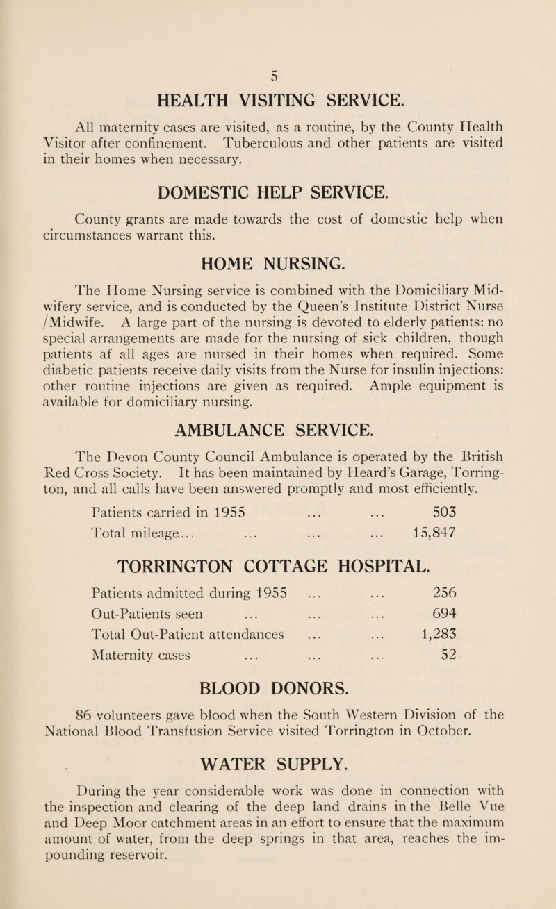 HEALTH VISITING SERVICE. All maternity cases are visited, as a routine, by the County Health Visitor after confinement. Tuberculous and other patients are visited in their homes when necessary. DOMESTIC HELP SERVICE. County grants are made towards the cost of domestic help when circumstances warrant this. HOME NURSING. The Home Nursing service is combined with the Domiciliary Mid¬ wifery service, and is conducted by the Queen’s Institute District Nurse /Midwife. A large part of the nursing is devoted to elderly patients: no special arrangements are made for the nursing of sick children, though patients af all ages are nursed in their homes when required. Some diabetic patients receive daily visits from the Nurse for insulin injections: other routine injections are given as required. Ample equipment is available for domiciliary nursing. AMBULANCE SERVICE. The Devon County Council Ambulance is operated by the British Red Cross Society. It has been maintained by Heard’s Garage, Torring- ton, and all calls have been answered promptly and most efficiently. Patients carried in 1955 ... ... 503 Total mileage.., ... ... ... 15,847 TORRINGTON COTTAGE HOSPITAL. Patients admitted during 1955 ... ... 256 Out-Patients seen ... ... ... 694 Total Out-Patient attendances ... ... 1,283 Maternity cases ... ... ... 52 BLOOD DONORS. 86 volunteers gave blood when the South Western Division of the National Blood Transfusion Service visited Torrington in October. WATER SUPPLY. During the year considerable work was done in connection with the inspection and clearing of the deep land drains in the Belle Vue and Deep Moor catchment areas in an effort to ensure that the maximum amount of water, from the deep springs in that area, reaches the im¬ pounding reservoir.
