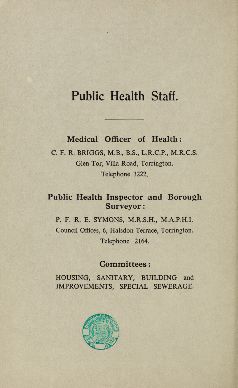 Public Health Staff. Medical Officer of Health: C. F. R. BRIGGS, M.B., B.S., L.R.C.P., M.R.C.S. Glen Tor, Villa Road, Torrington. Telephone 3222. Public Health Inspector and Borough Surveyor: P. F. R. E. SYMONS, M.R.S.H., M.A.P.H.I. Council Offices, 6, Halsdon Terrace, Torrington. Telephone 2164. Committees: HOUSING, SANITARY, BUILDING and IMPROVEMENTS, SPECIAL SEWERAGE.