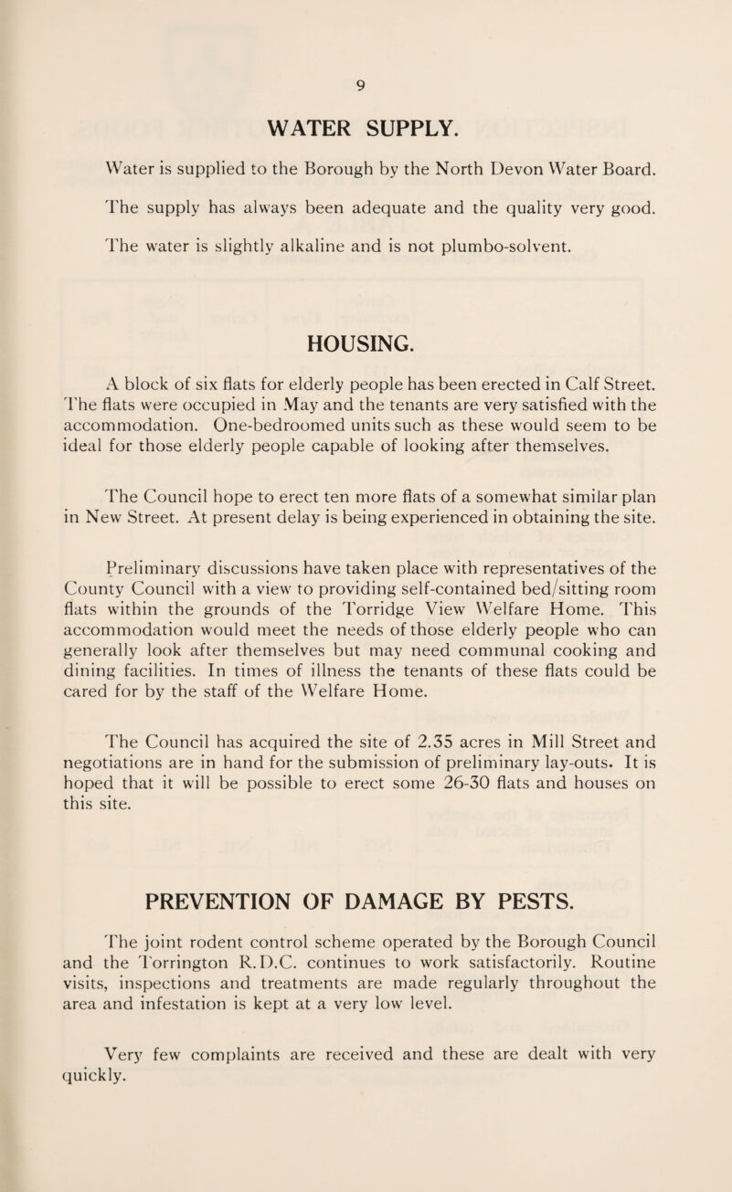WATER SUPPLY. Water is supplied to the Borough by the North Devon Water Board. The supply has always been adequate and the quality very good. The water is slightly alkaline and is not plumbo-solvent. HOUSING. A block of six flats for elderly people has been erected in Calf Street. The flats were occupied in May and the tenants are very satisfied with the accommodation. One-bedroomed units such as these would seem to be ideal for those elderly people capable of looking after themselves. The Council hope to erect ten more flats of a somewhat similar plan in New Street. At present delay is being experienced in obtaining the site. Preliminary discussions have taken place with representatives of the County Council with a view to providing self-contained bed/sitting room flats within the grounds of the Torridge View Welfare Home. This accommodation would meet the needs of those elderly people who can generally look after themselves but may need communal cooking and dining facilities. In times of illness the tenants of these flats could be cared for by the staff of the Welfare Home. The Council has acquired the site of 2.35 acres in Mill Street and negotiations are in hand for the submission of preliminary lay-outs. It is hoped that it will be possible to erect some 26-30 flats and houses on this site. PREVENTION OF DAMAGE BY PESTS. The joint rodent control scheme operated by the Borough Council and the Torrington R. D.C. continues to work satisfactorily. Routine visits, inspections and treatments are made regularly throughout the area and infestation is kept at a very low level. Very few complaints are received and these are dealt with very quickly.