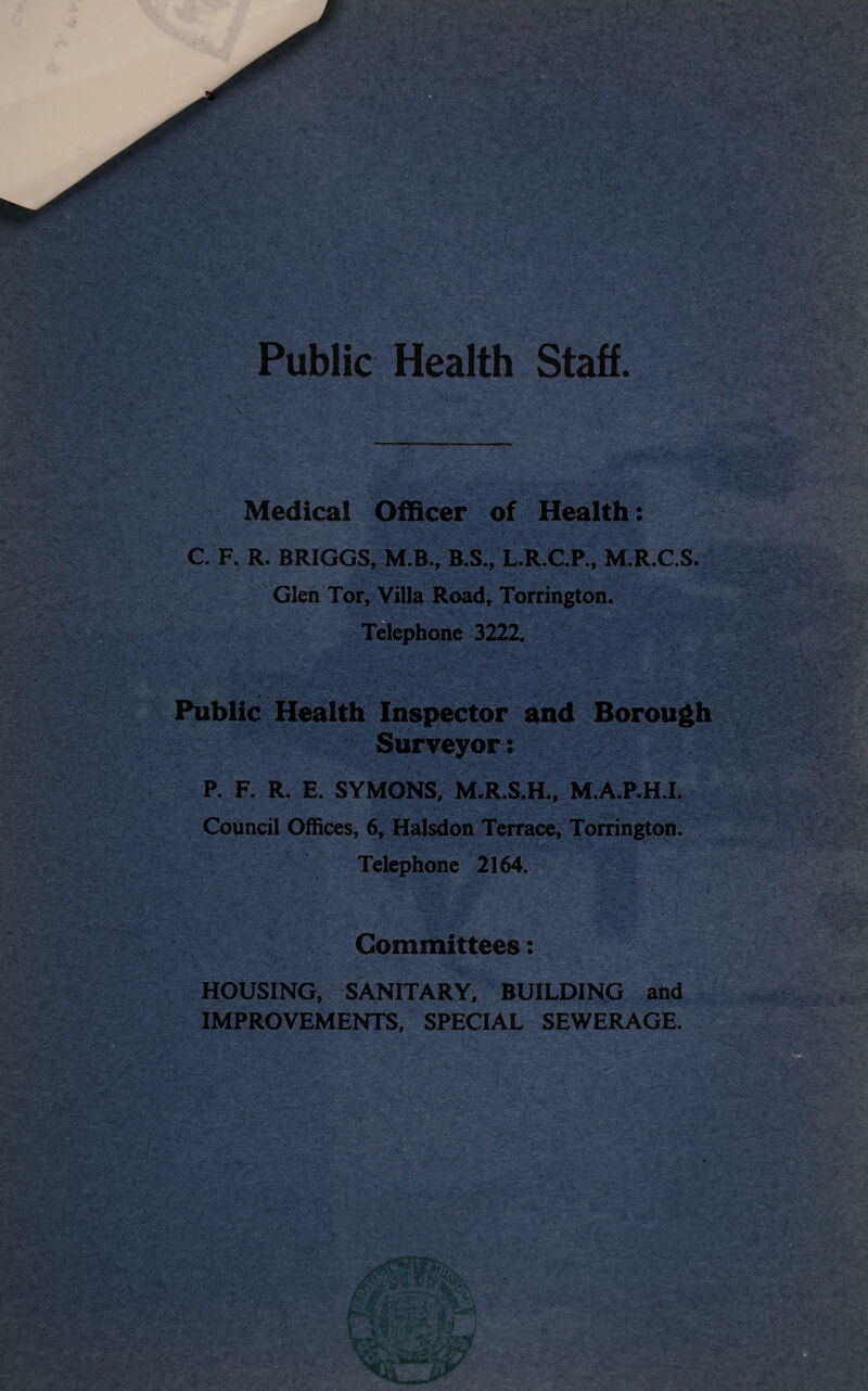 •' ; i Public Health Staff. :v * - . -4 .K; 4 . ' ■ ,VA'’- ‘ . -.i  - > Medical Officer of Health: C. F. R. BRIGGS, M.B., B.S., L.R.C.P., M.R.C.S. Glen Tor, Villa Road, Torrington. Telephone 3222. vV.’s*V ‘ '4 ttW’ • - X i. * *>*’r £■># • !£. ... k ' . Public Health Inspector and Borough Surveyor: P. F. R. E. SYMONS, M.R.S.H., M.A.P.H.I. Council Offices, 6, Halsdon Terrace, Torrington. Telephone 2164. Committees: HOUSING, SANITARY, BUILDING and IMPROVEMENTS, SPECIAL SEWERAGE. , ■. . , i . t- r=* i- ' .. v Vi> . . - --.v.- V