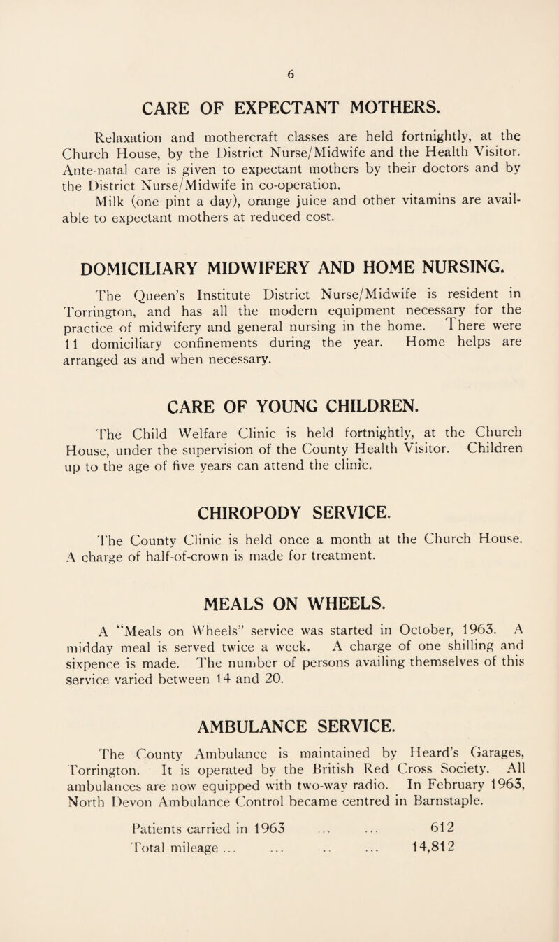 CARE OF EXPECTANT MOTHERS. Relaxation and mothercraft classes are held fortnightly, at the Church House, by the District Nurse/Midwife and the Health Visitor. Ante-natal care is given to expectant mothers by their doctors and by the District Nurse/Midwife in co-operation. Milk (one pint a day), orange juice and other vitamins are avail¬ able to expectant mothers at reduced cost. DOMICILIARY MIDWIFERY AND HOME NURSING. The Queen’s Institute District Nurse/Midwife is resident in Torrington, and has all the modern equipment necessary for the practice of midwifery and general nursing in the home. I here were 11 domiciliary confinements during the year. Home helps are arranged as and when necessary. CARE OF YOUNG CHILDREN. 'The Child Welfare Clinic is held fortnightly, at the Church House, under the supervision of the County Health Visitor. Children up to the age of five years can attend the clinic. CHIROPODY SERVICE. The County Clinic is held once a month at the Church House. A charge of half-of-crown is made for treatment. MEALS ON WHEELS. A “Meals on Wheels” service was started in October, 1963. A midday meal is served twice a week. A charge of one shilling and sixpence is made. The number of persons availing themselves of this service varied between 14 and 20. AMBULANCE SERVICE. The County Ambulance is maintained by Heard’s Garages, Torrington. It is operated by the British Red Cross Society. All ambulances are now equipped with two-way radio. In February 1963, North Devon Ambulance Control became centred in Barnstaple. Patients carried in 1963 Total mileage ... 612 14,812