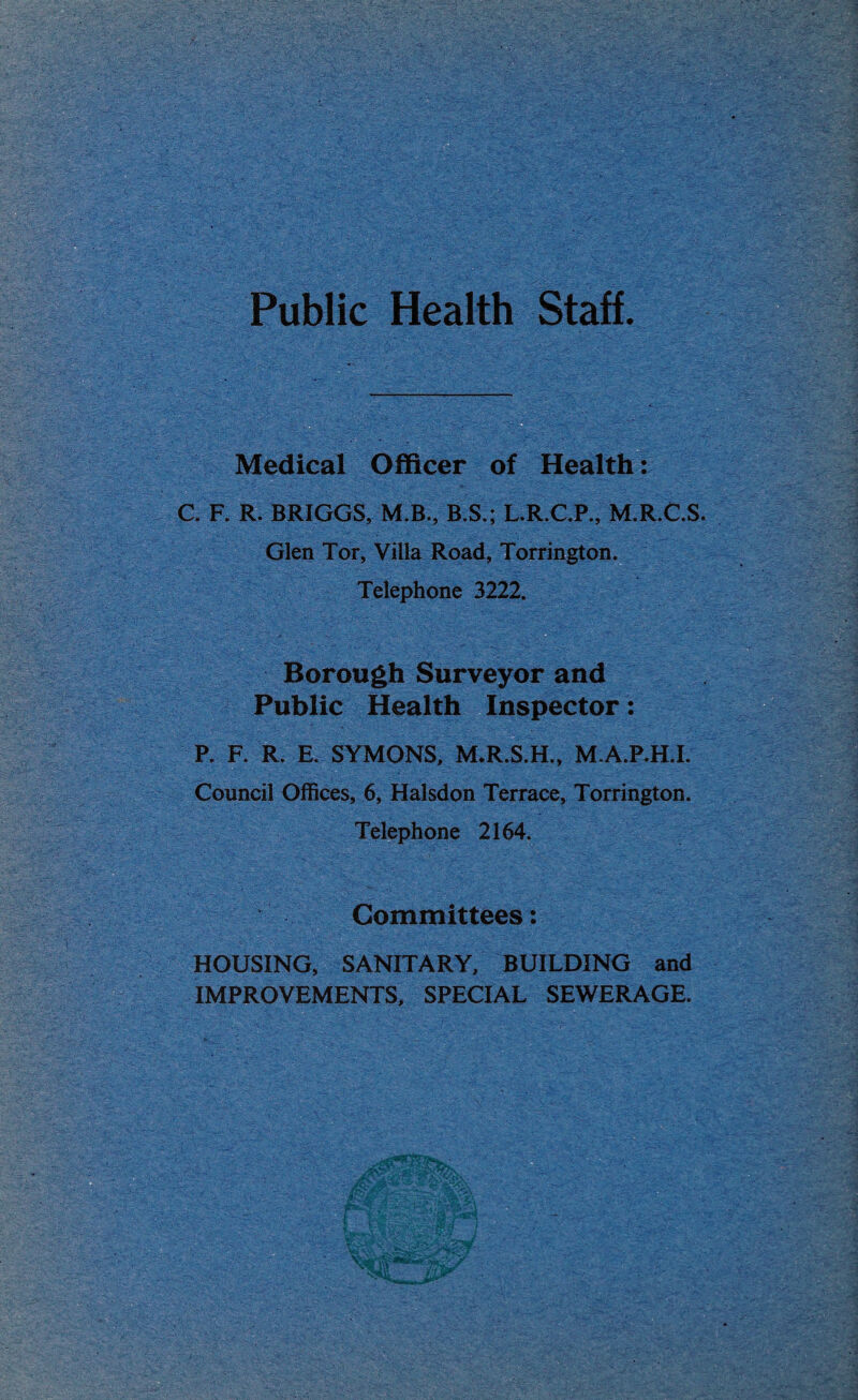 Public Health Staff. Medical Officer of Health: C. F. R. BRIGGS, M.B., B.S.; L.R.C.P., M.R.C.S. Glen Tor, Villa Road, Torrington. Telephone 3222. Borough Surveyor and Public Health Inspector: P. F. R. E. SYMONS, M.R.S.H., M.A.P.H.I. Council Offices, 6, Halsdon Terrace, Torrington. Telephone 2164. Committees: HOUSING, SANITARY, BUILDING and IMPROVEMENTS, SPECIAL SEWERAGE.