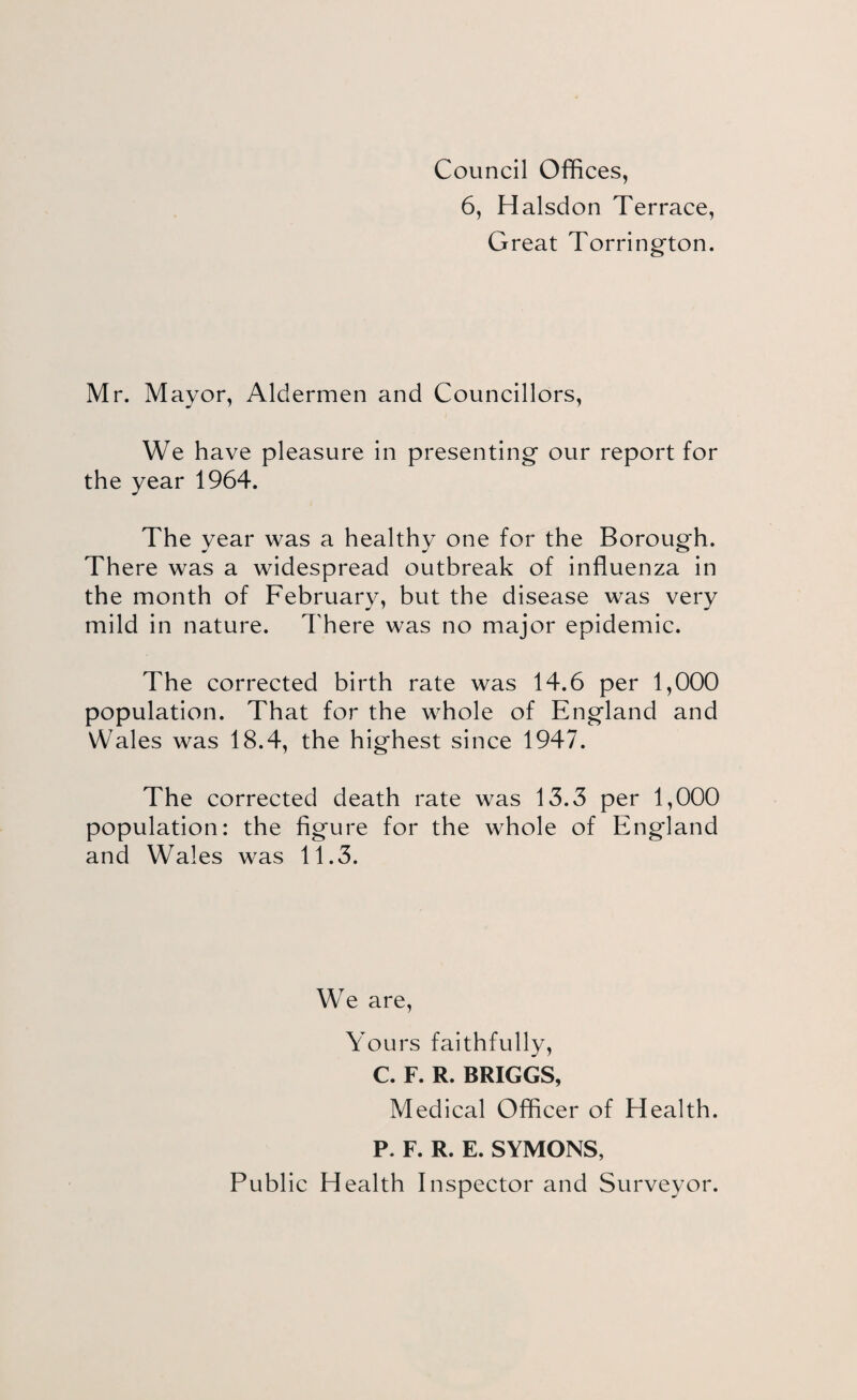 Council Offices, 6, Halsdon Terrace, Great Torring^ton. Mr. Mayor, Aldermen and Councillors, We have pleasure in presenting' our report for the year 1964. The year was a healthy one for the Boroug'h. There was a widespread outbreak of influenza in the month of February, but the disease was very mild in nature. There was no major epidemic. The corrected birth rate was 14.6 per 1,000 population. That for the whole of Eng'land and Wales was 18.4, the hig'hest since 1947. The corrected death rate was 13.3 per 1,000 population: the fig'ure for the whole of Eng'land and Wales was 11.3. We are. Yours faithfully, C. F. R. BRIGGS, Medical Officer of Health. P. F. R. E. SYMONS, Public Health Inspector and Surveyor.