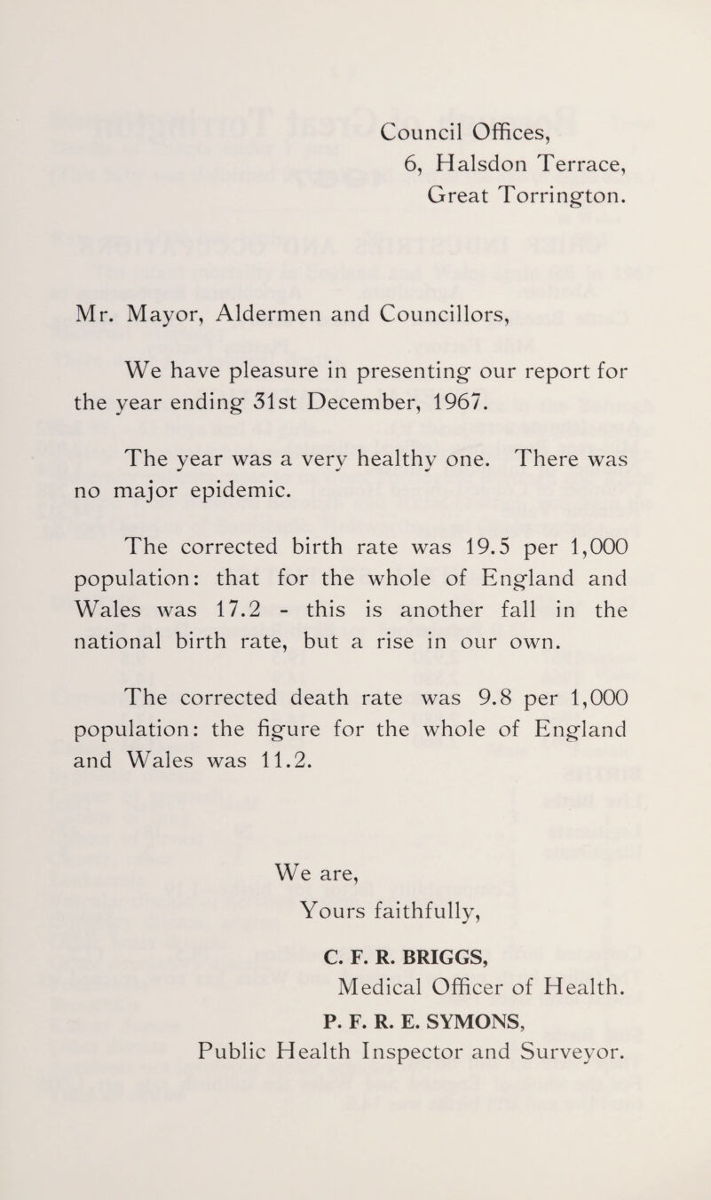 Council Offices, 6, Halsdon Terrace, Great Torring'ton. Mr. Mayor, Aldermen and Councillors, We have pleasure in presenting our report for the year ending 31st December, 1967. The year was a very healthy one. There was no major epidemic. The corrected birth rate was 19.5 per 1,000 population: that for the whole of England and Wales was 17.2 - this is another fall in the national birth rate, but a rise in our own. The corrected death rate was 9.8 per 1,000 population: the figure for the whole of England and Wales was 11.2. We are. Yours faithfully, C. F. R. BRIGGS, Medical Officer of Health. P. F. R. E. SYMONS, Public Health Inspector and Surveyor.