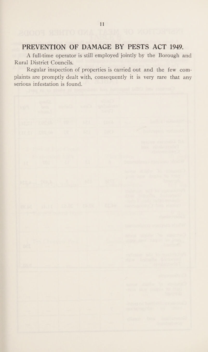 PREVENTION OF DAMAGE BY PESTS ACT 1949. A full-time operator is still employed jointly by the Borough and Rural District Councils. Regular inspection of properties is carried out and the few com¬ plaints are promptly dealt with, consequently it is very rare that any serious infestation is found.