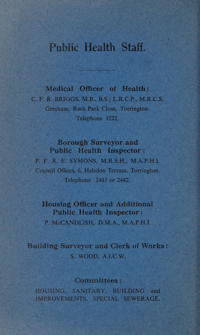 Public Health Staff. Medical Officer of Health: C. F. R. BRIGGS, M.B., B.S.; L.R.C.P., M.R.C.S. Gresham, Rack Park Close, Torrington. Telephone 3222. Borough Surveyor and Public Health Inspector: P. F. R. E. SYMONS, M.R.S.H., M.A.P.H.L Council Offices, 6, Halsdon Terrace, Torrington. Telephone 2441 or 2442. Housing Officer and Additional Public Health Inspector: P. McCANDLISH, D M.A., M.A.P.H.L Building Surveyor and Clerk of Works S. WOOD, A.I.C.W. Committees: HOUSING, SANITARY, BUILDING and IMPROVEMENTS, SPECIAL SEWERAGE.