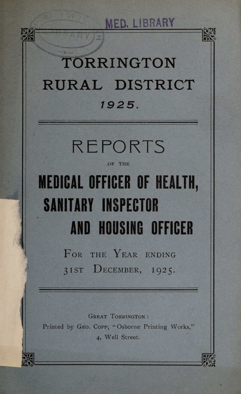 TORRINGTON RURAL DISTRICT 1925. REPORTS OF THE MEDICAL OFFICER OF HEALTH, SANITARY INSPECTOR AND HODSING OFFICER For the Year ending 31 ST December, 1925. Great Torrington : Printed by Geo. Copp, “Osborne Printing Works,” 4, Well Street.