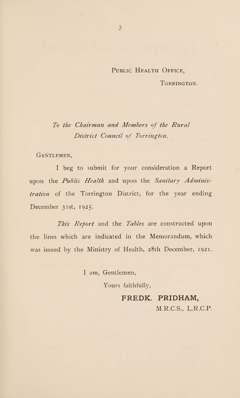 Public Health Office, Torrington. To the Chairman and Members of the Rural District Council of Torrington. Gentlemen, I beg to submit for your consideration a Report upon the Public Health and upon the Sanitary Adminis¬ tration of the Torrington District, for the year ending December 31st, 1925. This Report and the Tables are constructed upon the lines which are indicated in the Memorandum, which was issued by the Ministry of Health, 28th December, 1921. I am, Gentlemen, Yours faithfully, FREDK. PRIDHAM, M.R.C.S., L.R.C.P,