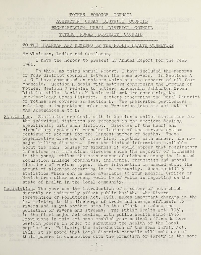 TOTNES BOROUGH COUNCIL ASHBURTON URBAN DISTRICT COUNCIL BUCKFASTLEIGH URBAN DISTRICT COUNCIL TOTNES RURAL DISTRICT COUNCIL TO THE CHAIRMAN AND MEMBERS _OE THE. PUBLIC HEALTH COMMITTEE Mr Chairman, Ladies and Gentlemen, I have the honour to present my Annual Report for the year 1961c In this, my third Annual Report, I have included the reports of four district councils between the same covers* In Sections A to G I have commented on matters which are the concern of all four councilSo Section H deals with matters concerning the Borough of Totnes, Section J relates to matters concerning Ashburton Urban District whilst Section K deals with matters concerning the Buckfastleigh Urban District. Matters concerning the Rural District of Totnes are covered in Section L. The prescribed particulars relating to inspections under the Factories Acts are set out in the Appendices A to D. Statistics the for Statistics are dealt with in Section A whilst statistics individual districts are recorded in the sections dealing specifically with each district. Diseases of the heart and circulatory system and vascular lesions of the nervous system continue tc account for the largest number of deaths. These degenerative diseases of later life, together with cancer, are now major killing diseases. From the limited information available about the main causes of sickness it -would appear that respiratory and infections and infectious diseases cause the majority of illnesses in the young, whilst the main causes of sickness among the Insured population include bronchitis, influenza, rheumatism and mental disorders of various types. More information is needed about the amount of sickness occurring in the community. ouch morbidity statistics ’which can be made available to your Medical Officer of Health from other sources, ’would be of value in reporting on the state of health in the local community. Legislation. The year saw the introduction of a number of acts which directly or indirectly affect public health. The Rivers (Prevention of Pollution) Act, 1961, makes important changes in the law relating to the discharge of trade and sewage effluents to rivers and is yet another step in the effort to reduce the pollution of rivers and streams. The Public Health Act, 1961, is the first major Act dealing with public health since 1936. Provisions in this act have enabled your medical officer to have certain powers in order to safeguard the health of the local population. Following the introduction of the Home Safety Act, 1961, it is hoped that local district councils will make use of their powers in connection with the promotion of safety in the home 1