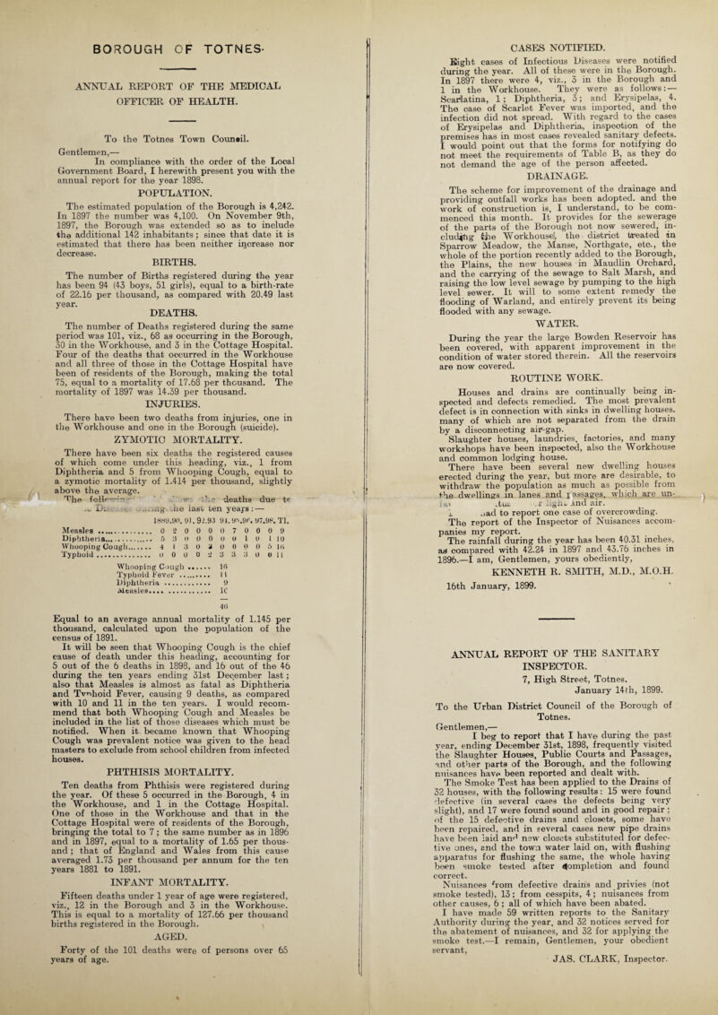 BOROUGH OF TOTNES- ANNUAL REPORT OF THE MEDICAL OFFICER OF HEALTH. To the Totnes Town Council. Gentlemen,— In compliance with the order of the Local Government Board, I herewith present you with the annual report for the year 1898. POPULATION. The estimated population of the Borough is 4,242. In 1897 the number was 4,100. On November 9th, 1897, the Borough was extended so as to include the additional 142 inhabitants; since that date it is estimated that there has been neither increase nor decrease. BIRTHS. The number of Births registered during the year has been 94 (43 boys, 51 girls), equal to a birth-rate of 22.16 per thousand, as compared with 20.49 last year. DEATHS. The number of Deaths registered during the same period was 101, viz., 68 as occurring in the Borough, 30 in the Workhouse, and 3 in the Cottage Hospital. Four of the deaths that occurred in the Workhouse and all three of those in the Cottage Hospital have been of residents of the Borough, making the total 75, equal to a mortality of 17.68 per thousand. The mortality of 1897 was 14.39 per thousand. INJURIES. There have been two deaths from injuries, one in the Workhouse and one in the Borough (suicide). ZYMOTIC MORTALITY. There have been six deaths the registered causes of which come under this heading, viz., 1 from Diphtheria and 5 from Whooping Cough, equal to a zymotic mortality of 1.414 per thousand, slightly above the average. Tjie foil.—ri— v' - -deaths due tr L. , uig .at) last len years: — 1889.90. 91.92.93 91.9\9f\ 97.98. Tl. Measles . 0 2 0 0 0 0 7 0 0 0 9 Diphtheria.... 5 3 0 0 0 0 0 1 0 l 10 Whooping Cough. 4 I 3 0 3 0 0 0 0 5 18 Typhoid. o 0 0 0 2 3 3 3 0 011 Whooping Cough. 10 Typhoid Fever . II Diphtheria . 9 Measles. 1C 48 Equal to an average annual mortality of 1.145 per thousand, calculated upon the population of the census of 1891. It will be seen that Whooping Cough is the chief cause of death under this heading, accounting for 5 out of the 6 deaths in 1898, and 16 out of the 46 during the ten years ending 31st December last; also that Measles is almost as fatal as Diphtheria and Tvuhoid Fever, causing 9 deaths, as compared with 10 and 11 in the ten years. I would recom¬ mend that both Whooping Cough and Measles be included in the list of those diseases which must be notified. When it became known that Whooping Cough was prevalent notice was given to the head masters to exclude from school children from infected houses. PHTHISIS MORTALITY. Ten deaths from Phthisis were registered during the year. Of these 5 occurred in the Borough, 4 in the Workhouse, and 1 in the Cottage Hospital. One of those in the Workhouse and that in the Cottage Hospital were of residents of the Borough, bringing the total to 7; the same number as in 1896 and in 1897, equal to a mortality of 1.65 per thous¬ and ; that of England and Wales from this cause averaged 1.73 per thousand per annum for the ten years 1881 to 1891. INFANT MORTALITY. Fifteen deaths under 1 year of age were registered, viz., 12 in the Borough and 3 in the Workhouse. This is equal to a mortality of 127.66 per thousand births registered in the Borough. AGED. Forty of the 101 deaths were of persons over 65 years of age. CASES NOTIFIED. Eight cases of Infectious Diseases were notified during the year. All of these were in the Borough. In 1897 there were 4, viz., 3 in the Borough and 1 in the Workhouse. They were as follows: — Scarlatina, 1; Diphtheria, 3; and Erysipelas, 4. The case of Scarlet Fever was imported, and the infection did not spread. With regard to the cases of Erysipelas and Diphtheria, inspection of the premises has in most cases revealed sanitary defects. I would point out that the forms for notifying do not meet the requirements of Table B, as they do not demand the age of the person affected. DRAINAGE. The scheme for improvement of the drainage and providing outfall works has been adopted, and the work of construction is, I understand, to be com¬ menced this month. It provides for the sewerage of the parts of the Borough not now sewered, in¬ cluding jjie Workhouse!, the district treated an Sparrow Meadow, the Manse, Northgate, eto., the whole of the portion recently added to the Borough, the Plains, the new houses in Maudlin Orchard, and the carrying of the sewage to Salt Marsh, and raising the low level sewage by pumping to the high level sewer. It will to some extent remedy the flooding of Warland, and entirely prevent its being flooded with any sewage. WATER. During the year the large Bowden Reservoir has been covered, with apparent improvement in the condition of water stored therein. All the reservoirs are now covered. ROUTINE WORK. Houses and drains are continually being in¬ spected and defects remedied. The most prevalent defect is in connection with sinks in dwelling houses, many of which are not separated from the drain by a disconnecting air-gap. Slaughter houses, laundries, factories, and many workshops have been inspected, also the Workhouse and common lodging house. There have been several new dwelling houses erected during the year, but more are desirable, to withdraw the population as much as possible from +he dwellings in lanes and passages, which are i;n- , itui; - and air. j. ,,ad to report one case of overcrowding. The report of the Inspector of Nuisances accom¬ panies my report. The rainfall during the year has been 40.31 inches, as compared with 42.24 in 1897 and 43.76 inches in 1896.—I am, Gentlemen, yours obediently, KENNETH R. SMITH, M.D., M.O.H. 16th January, 1899. ANNUAL REPORT OF THE SANITARY INSPECTOR. 7, High Street, Totnes. January 14 th, 1899. To the Urban District Council of the Borough of Totnes. Gentlemen,— I beg to report that I have during the past year, ending December 31st, 1898, frequently visited the Slaughter Houses, Public Courts and Passages, and other parts of the Borough, and the following nuisances have been reported and dealt with. The Smoke Test has been applied to the Drains of 32 houses, with the following results: 15 were found defective (in several cases the defects being very slight), and 17 were found sound and in good repair ; of the 15 defective drains and closets, some have bpen repaired, and in several cases new pipe drains have been laid an^ new closets substituted for defec¬ tive ones, and the town water laid on, with flushing apparatus for flushing the same, the whole having been smoke tested after Completion and found correct. Nuisances horn defective drains and privies (not smoke tested), 13; from cesspits, 4 ; nuisances from other causes, 6; all of which have been abated. I have made 59 written reports to the Sanitary Authority during the year, and 32 notices served for the abatement of nuisances, and 32 for applying the smoke test.—I remain, Gentlemen, your obedient servant, JAS. CLARK, Inspector.