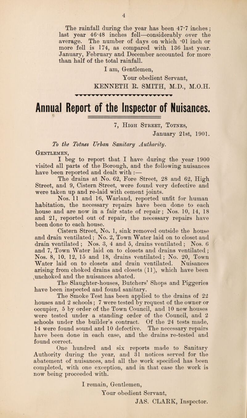 The rainfall during the year has been 47*7 inches; last year 46*48 inches fell—considerably over the average. The number of days on which *01 inch or more fell is 174, as compared with 136 last year. January, February and December accounted for more than half of the total rainfall. I am. Gentlemen, Your obedient Servant, KENNETH E. SMITH, M.D., M.O.H. Annual Report of the Inspector of Nuisances. V _ 7, High Street, Totnes, January 21st, 1901. To the Totnes Urban Sanitary Authority, Gentlemen, I beg to report that I have during the year 1900 visited all parts of the Borough, and the following nuisances have been reported and dealt with :— The drains at No. 62, Fore Street, 28 and 62, High Street, and 9, Cistern Street, were found very defective and were taken up and re-laid with cement joints. Nos. 11 and 16, Warland, reported unfit for human habitation, the necessary repairs have been done to each house and are now in a fair state of repair; Nos. 10, 14, 18 and 21, reported out of repair, the necessary repairs have been done to each house. Cistern Street, No. 1, sink removed outside the house and drain ventilated; No. 2, Town Water laid on to closet and drain ventilated ; Nos. 3, 4 and 5, drains ventilated ; Nos. 6 and 7, Town Water laid on to closets and drains ventilated; Nos. 8, 10, 12, 15 and 18, drains ventilated; No. 20, Town Water laid on to closets and drain ventilated. Nuisances arising from choked drains and closets (11), which have been ^unchoked and the nuisances abated. The Slaughter-houses, Butchers’ Shops and Piggeries have been inspected and found sanitary. The Smoke Test has been applied to the drains of 22 houses and 2 schools ; 7 were tested by request of the owner or occupier, 5 by order of the Town Council, and 10 new houses were tested under a standing order of the Council, and 2 schools under the builder’s contract. Of the 24 tests made, 14 were found sound and 10 defective. The necessary repairs have been done in each case, and the drains re-tested and found correct. One hundred and six reports made to Sanitary Authority during the year, and 31 notices served for the abatement of nuisances, and all the work specified has been completed, with one ex(;eption, and in that case the work is now being proceeded with. I remain. Gentlemen, Your obedient Servant, JAS. CLAEK, Inspector.