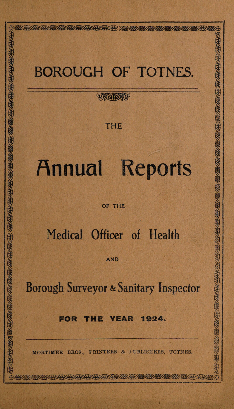 BOROUGH OF TOTNES. THE Annual Reports OF THE Medical Officer of Health AND Borough Surveyor & Sanitary Inspector FOR THE YEAR 1924. MORTIMER BROS., PRINTERS & I'UBLISHEES, TOTNES.