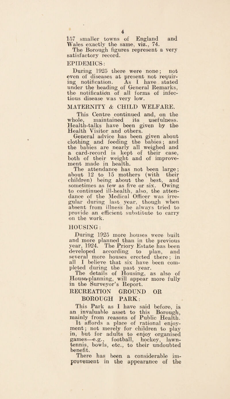 157 smaller towns of England and Wales exactly the same, viz., 74. The Borough figures represent a very satisfactory record. EPIDEMICS: During 1925 there were none; not even of diseases at present not requir¬ ing notification. As I have stated under the heading of General Remarks, the notification of all forms of infec¬ tious disease was very low. MATERNITY & CHILD WELFARE. This Centre continued and, on the whole, maintained its usefulness. Health-talks have been given by the Health Visitor and others. General advice has been given about clothing and feeding the babies; and the babies are nearly all weighed and a card-record is kept of their case, both of their weight and of improve¬ ment made in health. The attendance has not been large; about 12 to 15 mothers (with their children) being about the best, and sometimes as few as five or six. Owing to continued ill-health, also, the atten¬ dance of the Medical Officer was irre¬ gular during last year, though when absent from illness he always tried to provide an efficient substitute to carry on the work. HOUSING: During 1925 more houses were built and more planned than in the previous year, 1924. The Priory Estate has been developed according to plan, and several more houses erected there ; in all I believe that six have been com¬ pleted during the past year. The details of Housing, as also of Houserplanning, will appear more fully in the Surveyor’s Report. RECREATION GROUND OR BOROUGH PARK: This Park as I have said before, is an invaluable asset to this Borough, mainly from reasons of Public Health. It affords a place of rational enjoy¬ ment; not merely for children to play in, but for adults to enjoy organised games—e.g., football, hockey, lawn- tennis, bowls, etc., to their undoubted benefit. There lias been a considerable im¬ provement in the appearance of the