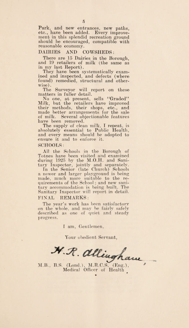 Park, and new entrances, new paths, etc., have been added. Every improve¬ ment in this splendid recreation ground should be encouraged, compatible with reasonable economy. DAIRIES AND COWSHEDS: There are 15 Dairies in the Borough, and 19 retailers of milk (the same as in my last Report). They have been systematically exam¬ ined and inspected, and defects (where found) remedied, structural and other¬ wise) . The Surveyor will report on these matters in fuller detail. No one, at present, sells “Graded” Milk, but the retailers have improved their methods, their shops, etc., and made better arrangements for the sale of milk. Several objectionable features have been removed. The supply of clean milk, I repeat, is absolutely essential to Public Health, and every means should be adopted to ensure it and to enforce it. SCHOOLS: All the Schools in the Borough of Totnes have been visited and examined during 1925 by the M.O.H. and Sani¬ tary Inspector, jointly and separately. In the Senior (late Church) Schools a newer and larger playground is being made, much more suitable to the re¬ quirements of the School ; and new sani¬ tary accommodation is being built. The Sanitary Inspector will report in detail. FINAL REMARKS: The year’s work has been satisfactory on the whole, and may be fairly safely described as one of quiet and steady progress. I am, Gentlemen Your obedient Servant, MB., B.S. (Lond.), M.R.C.S. (Eng.), Medical Officer of Health