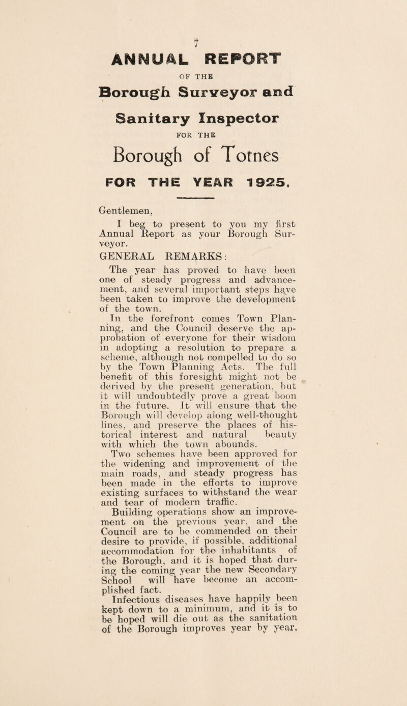 1 ANNUAL REPORT OF THE Borough Surveyor and Sanitary Inspector FOR THE Borough of Totnes FOR THE YEAR 1925, Gentlemen, I beg to present to you my first Annual Report as your Borougli Sur¬ veyor, GENERAL REMARKS: The year has proved to have been one of steady progress and advance¬ ment, and several important steps have been taken to improve the development of the town. In the forefront comes Town Plan¬ ning, and the Council deserve the ap¬ probation of everyone for their wisdom in adopting a resolution to prepare a scheme, although not compelled to do so by the Town Planning Acts. The full benefit of this foresight might not be derived by the present generation, but it will undoubtedly prove a great boon in the future. It will ensure that the Borough will develop along well-thought lines, and preserve the places of his¬ torical interest and natural beauty with which the town abounds. Two schemes have been approved for the widening and improvement of the main roads, and steady progress has been made in the efforts to improve existing surfaces to withstand the wear and tear of modern traffic. Building operations show an improve¬ ment on the previous year, and the Council are to be commended on their desire to provide, if possible, additional accommodation for the inhabitants of the Borough, and it is hoped that dur¬ ing the coming year the new Secondary School will have become an accom¬ plished fact. Infectious diseases have happily been kept down to a minimum, and it is to be hoped will die out as the sanitation of the Borough improves year hy year,