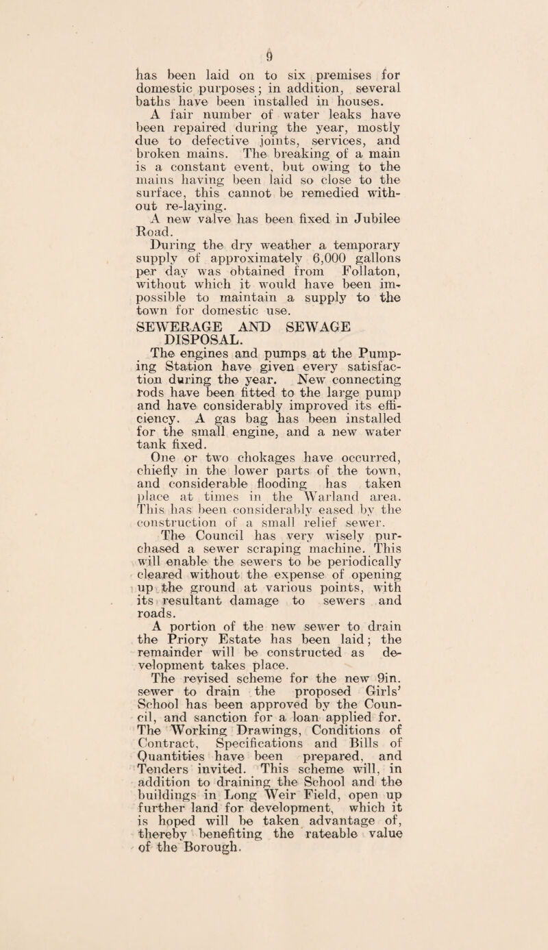 has been laid on to six premises for domestic purposes; in addition, several baths have been installed in houses. A fair number of water leaks have been repaired during the year, mostly due to defective joints, services, and broken mains. The breaking of a main is a constant event, but owing to the mains having been laid so close to the surface, this cannot be remedied with¬ out re-laying. A new valve has been fixed in Jubilee Road. During the dry weather a temporary supply of approximately 6,000 gallons per day was obtained from Follaton, without which it would have been im¬ possible to maintain a supply to the town for domestic use. SEWERAGE AND SEWAGE DISPOSAL. The engines and pumps at the Pump¬ ing Station have given every satisfac¬ tion during the year. New connecting rods have been fitted to the large pump and have considerably improved its effi¬ ciency. A gas bag has been installed for the small engine, and a new water tank fixed. One or two chokages have occurred, chiefly in the lower parts of the town, and considerable flooding has taken place at times in the Warland area. This has been considerably eased by the construction of a small relief sewer. The Council has very wisely pur¬ chased a sewer scraping machine. This will enable the sewers to be periodically cleared without the expense of opening up the ground at various points, with its resultant damage to sewers and roads. A portion of the new sewer to drain the Priory Estate has been laid; the remainder will be constructed as de¬ velopment takes place. The revised scheme for the new 9in. sewer to drain the proposed Girls’ School has been approved by the Coun¬ cil, and sanction for a loan applied for. The Working Drawings, Conditions of Contract, Specifications and Bills of Quantities have been prepared, and Tenders invited. This scheme will, in addition to draining the School and the buildings in Long Weir Field, open up further land for development, which it is hoped will be taken advantage of, thereby benefiting the rateable value of the Borough.