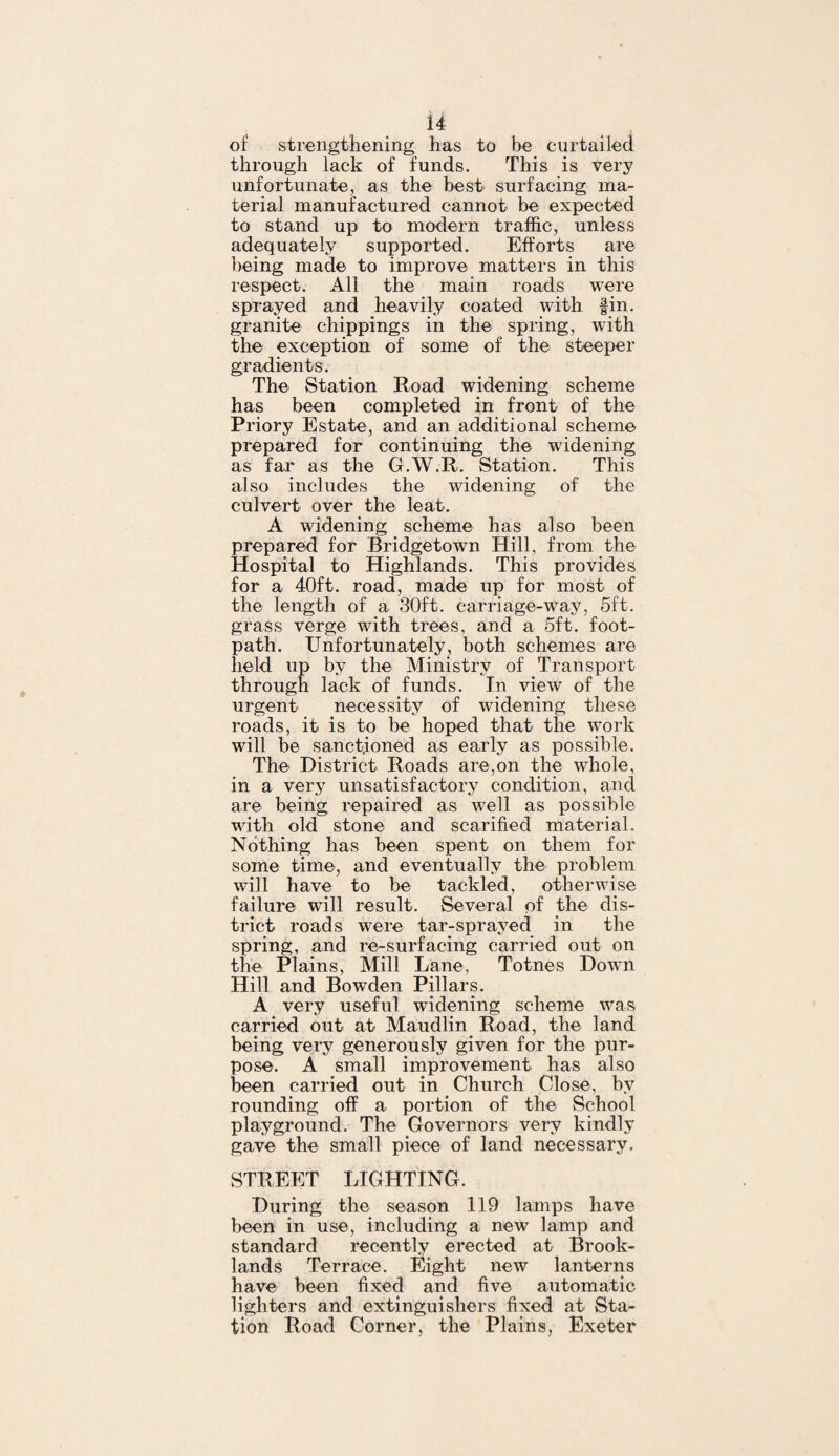 of strengthening has to be curtailed through lack of funds. This is very unfortunate, as the best surfacing ma¬ terial manufactured cannot be expected to stand up to modern traffic, unless adequately supported. Efforts are being made to improve matters in this respect. All the main roads were sprayed and heavily coated with fin. granite chippings in the spring, with the exception of some of the steeper gradients. The Station Road widening scheme has been completed in front of the Priory Estate, and an additional scheme prepared for continuing the widening as far as the G.W.R. Station. This also includes the widening of the culvert over the leak. A widening scheme has also been prepared for Bridgetown Hill, from the Hospital to Highlands. This provides for a 40ft. road, made up for most of the length of a 30ft. carriage-way, 5ft. grass verge with trees, and a 5ft. foot- path. Unfortunately, both schemes are held up by the Ministry of Transport through lack of funds. In view of the urgent necessity of widening these roads, it is to be hoped that the work will be sanctioned as early as possible. The District Roads are,on the whole, in a very unsatisfactory condition, and are being repaired as well as possible with old stone and scarified material. Nothing has been spent on them for some time, and eventually the problem will have to be tackled, otherwise failure will result. Several of the dis¬ trict roads were tar-sprayed in the spring, and re-surfacing carried out on the Plains, Mill Lane, Totnes Down Hill and Bowden Pillars. A very useful widening scheme was carried out at Maudlin Road, the land being very generously given for the pur¬ pose. A small improvement has also been carried out in. Church Close, by rounding off a portion of the School playground. The Governors very kindly gave the small piece of land necessary. STREET LIGHTING. During the season 119 lamps have been in use, including a new lamp and standard recently erected at Brook- lands Terrace. Eight new lanterns have been fixed and five automatic lighters and extinguishers fixed at Sta¬ tion Road Corner, the Plains, Exeter