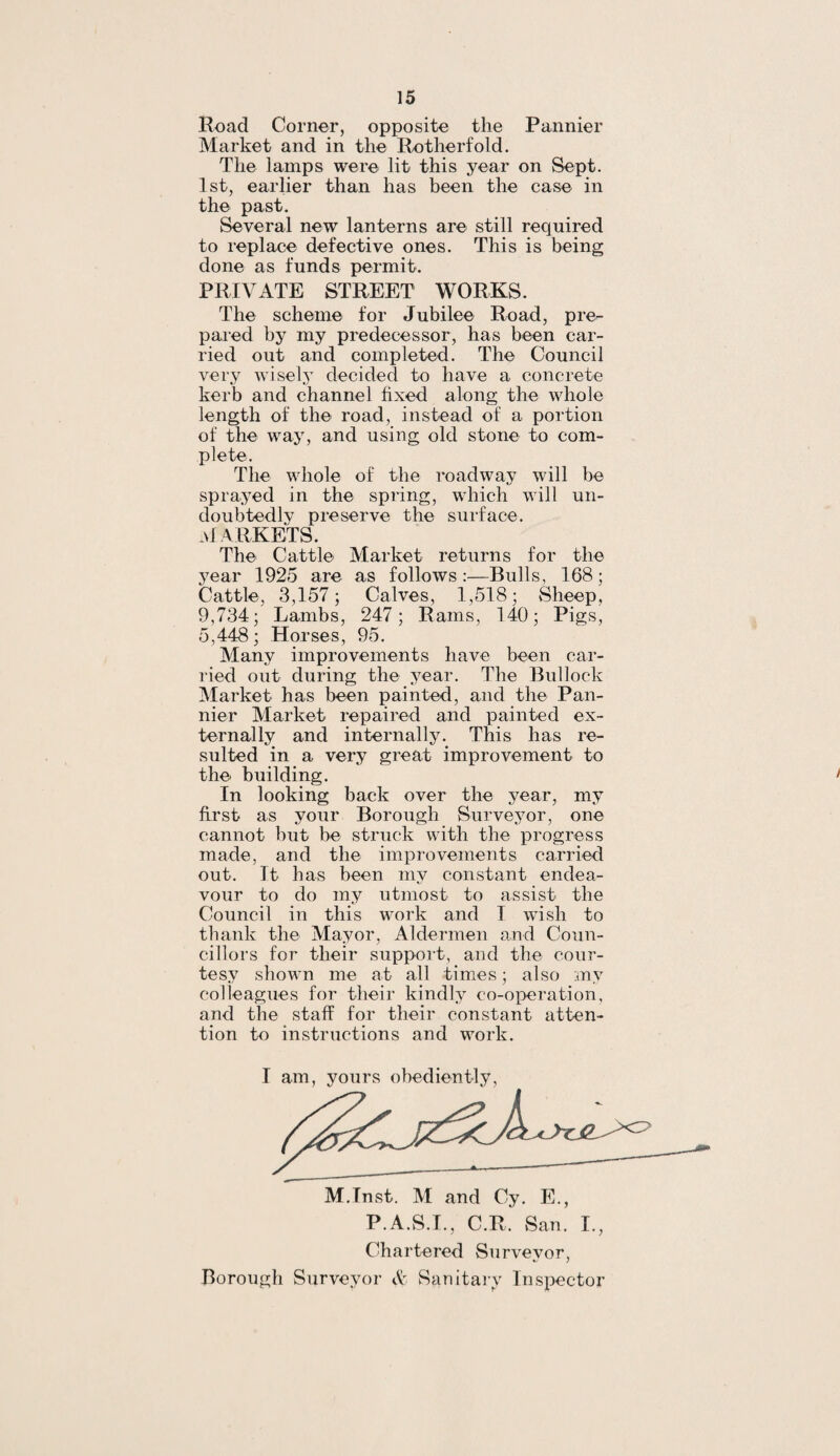 Road Corner, opposite the Pannier Market and in the Rotherfold. The lamps were lit this year on Sept. 1st, earlier than has been the case in the past. Several new lanterns are still required to replace defective ones. This is being done as funds permit. PRIVATE STREET WORKS. The scheme for Jubilee Road, pre¬ pared by my predecessor, has been car¬ ried out and completed. The Council very wisely decided to have a concrete kerb and channel fixed along the whole length of the road, instead of a portion of the way, and using old stone to com¬ plete. The whole of the roadway will be sprayed in the spring, which will un¬ doubtedly preserve the surface. MARKETS. The Cattle Market returns for the year 1925 are as follows :—Bulls, 168; Cattle, 3,157; Calves, 1,518; Sheep, 9,734; Lambs, 247; Rams, 140; Pigs, 5,448; Horses, 95. Many improvements have been car¬ ried out during the year. The Bullock Market has been painted, and the Pan¬ nier Market repaired and painted ex¬ ternally and internally. This has re¬ sulted in a very great improvement to the building. In looking back over the year, my first as your Borough Surveyor, one cannot but be struck with the progress made, and the improvements carried out. It has been my constant endea¬ vour to do my utmost to assist the Council in this work and I wish to thank the Mayor, Aldermen and Coun¬ cillors for their support, and the cour¬ tesy shown me at all times; also my colleagues for their kindly co-operation, and the staff for their constant atten¬ tion to instructions and work. I am, yours obediently, M.Inst. M and Cy. E., P.A.S.I., C.R, San. I., Chartered Surveyor, Borough Surveyor & Sanitary Inspector