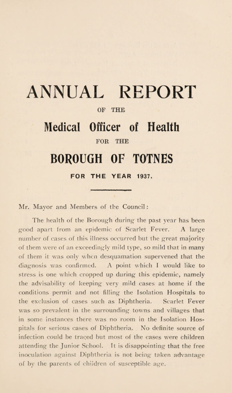 ANNUAL REPORT OF THE Medical Officer of Health FOR THE BOROUGH OF TOTNES FOR THE YEAR 1937, Mr. Mavor and Members of the Council: The health of the Boroug'h during- the past year has been good apart from an epidemic of Scarlet Fever. A larg-e number of cases of this illness occurred but the g-reat majority of them were of an exceedingly mild type, sO' mild that in many of them it was only when desciuamation supervened that the diagnosis was confirmed. A point which I would like to stress is one which cropped up during- this epidemic, namely the advisability of keeping- very mild cases at home if the conditions permit and not filling- the Isolation Flospitals to the exclusion of cases such as Diphtheria. Scarlet Fever was SO' prevalent in the surrounding towns and villages that in some instances there was no room in the Isolation Hos¬ pitals for serious cases of Diphtheria. No definite source of infection could be traced but most of the cases were children attending the Junior .School. It is disappointing that the free inoculation against Diphtheria is not being taken advantage of by the parents of children of susceptible age.