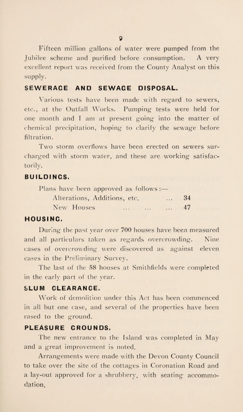 Fifteen million g'allons of water were pumped from the Jubilee scheme and purified before consumption. A very excellent report was received from the County Analyst on this supply. SEWERAGE AND SEWAGE DISPOSAL. \’^arious tests have been made with reg'ard to sewers, etc., at the Outfall Works. Pumping- tests were held for one month and I am at present ^oing- into the matter of ('hemical precipitation, hoping- to clarify the sewag-e before filtration. Two storm overflows have been erected on sewers sur¬ charged with storm water, and these are working- satisfac¬ torily. BUILDINGS. Plans have been approved as follows :— Alterations, Additions, etc. ... 34 New Houses ... ... ... 47 HOUSING. During- the past year over 700 houses have been measured and all particulars taken as regards overcrowding^. Nine cases of overcrowding- were discovered as against eleven cases in the Preliminary Survey. The last of the 58 houses at Smithfields were completed in the early part of tlie year. SLUM CLEARANCE. Work of demolifion under this Act has been commenced in all but one case, and several of the properties have been rased to the ground. PLEASURE GROUNDS. The new entrance to the Island was completed in May and a great improvement is noted. Arrangements were made with the Devon County Council to take over the site of the cottages in Coronation Road and a lay-out approved for a shrubbery, with seating- accomrno- dation.