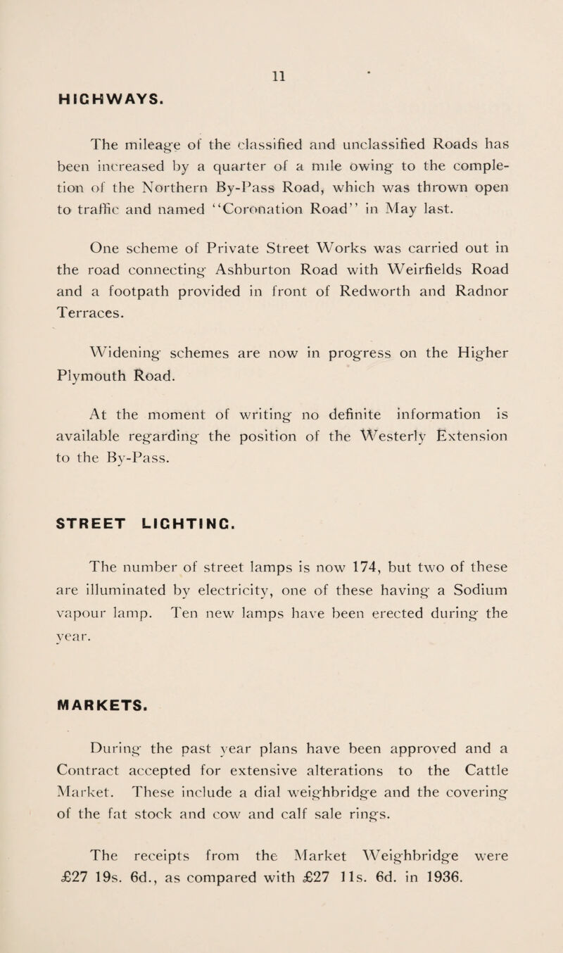 HIGHWAYS. The mileage of the classified and unclassified Roads has been increased l)y a quarter of a mile owing to the comple¬ tion of the Northern By-Pass Road, which was thrown open to traffic and named “Coronation Road” in May last. One scheme of Private Street Works was carried out in the road connecting* Ashburton Road with Weirfields Road and a footpath provided in front of Redworth and Radnor Terraces. Widening* schemes are now in progress on the Higher Plymouth Road. At the moment of writing no definite information is available regarding the position of the Westerly Extension to the By-Pass. STREET LIGHTING. The number of street lamps is now 174, but two of these are illuminated by electricity, one of these having a Sodium vapour lamp. Ten new lamps have been erected during* the year. MARKETS. During* the past year plans have been approved and a Contract accepted for extensive alterations to the Cattle Market. These include a dial weighbridge and the covering of the fat stock and cow and calf sale rings. The receipts from the Market Weighbridge were £27 19s. 6d., as compared with £27 11s. 6d. in 1936.