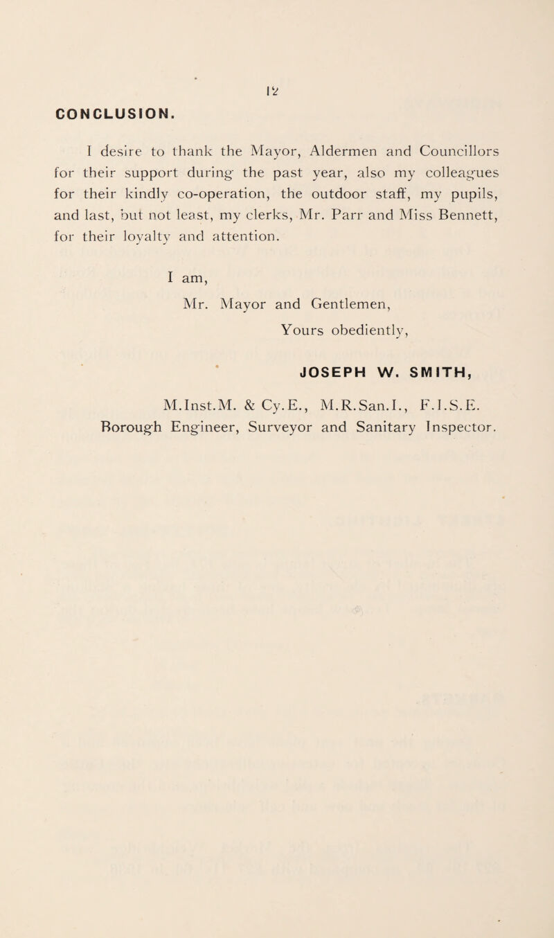 CONCLUSION. I desire to thank the Mayor, Aldermen and Councillors for their support during- the past year, also my colleagues for their kindly co-operation, the outdoor staff, my pupils, and last, but not least, my clerks, Mr. Parr and Miss Bennett, for their loyalty and attention. I am, Mr. Mayor and Gentlemen, Yours obediently, JOSEPH W. SMITH, M.Inst.M. & Cy.E., M.R.San.I., F.I.S.E. Borough Engineer, Surveyor and Sanitary Inspector.