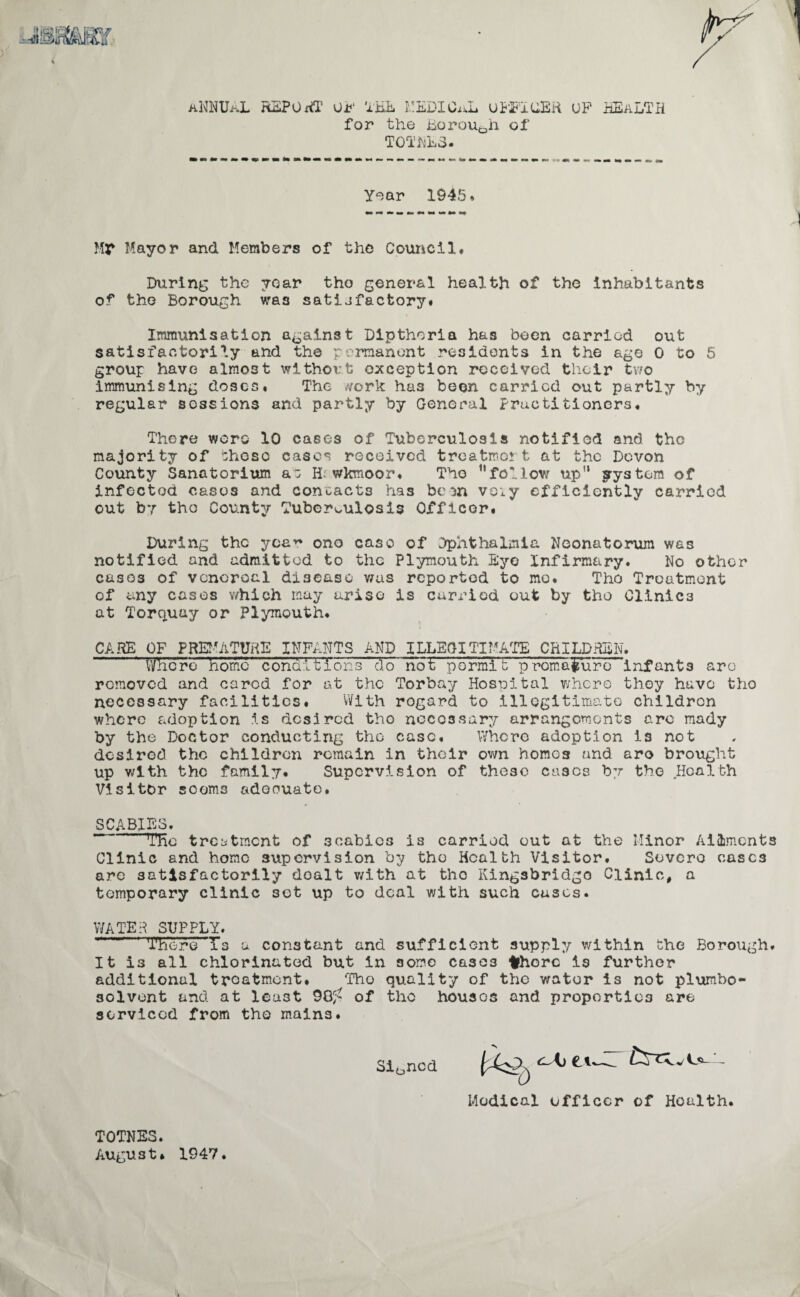 jBRuar. ANNUAL REPORT Oi?‘ THE MEDICaL OFFICER UP HEALTH for the Borough of TOTALS. Year 1945* Mr Mayor and Members of the Council. During the year tho general health of the inhabitants of tho Borough was satijfactory* Immunisation against Dlpthoria has been carried out satisfactorily and the permanent residents in the age 0 to 5 group have almost without exception received their two immunising doses. The work has been carried out partly by regular sessions and partly by General Practitioners. There wore 10 cases of Tuberculosis notified and tho majority of these cases received treatmen t at the Devon County Sanatorium a: ID wkmoor. Tho follov/ up” system of infected casos and contacts has bem voiy efficiently carried out by tho County Tuberculosis Officer. During the yca~ ono case of Dphthalmla Neonatorum was notified and admitted to the Plymouth Eye Infirmary. No other cases of vcncroal disease v/as reported to me. Tho Treatment of any cases which may arise is carried out by tho Clinics at Torquay or Plymouth. CARE OF PREMATURE INFANTS AND ILLEGITIMATE CHILDREN. Where home conditions do not permit premature infants arc removed and cared for at the Torbay Hospital whero they have tho necessary facilities. With rogard to illegitimate children where adoption is desired tho necessary arrangements are mady by the Doctor conducting tho case. Where adoption is not desired the children remain in their own homos and aro brought up with the family. Supervision of these casos by the Health Visitor seems adeouate. SCABIES. The treatment of scabies is carried out at the Minor Ailments Clinic and home supervision by tho Health Visitor. Severe cases are satisfactorily doalt with at the Kingsbridgo Clinic, a temporary clinic set up to deal with such cases. WATER SUPPLY. There Ts a constant and sufficient supply within the Borough. It is all chlorinated but in some cases fchorc is further additional treatment. Tho quality of the water is not plumbo- solvent and at least 98^ of the houses and properties are serviced from tho mains. Signed Medical officer of Health. TOTNES. August* 1947.