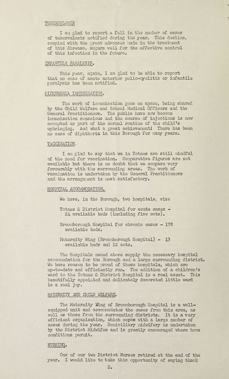 TUBERGULOSIS I an glad to report a fall in tho number of cases of tuberculosis notified during the year. This decline, coupled with the great advances nade in the treatment of this disease, augurs well for the effective control of this infection in the future. INFANTILE PARALYSIS. This year, again, I am glad to be able to report that no case of acute anterior polio-myelitis or infantile paralysis has been notified. DIPHTHERIA IMMUNISATION. Tho work of immunisation goes on apace, being shared by the Child Welfare and School Medical Officers and the General Practitioners, The public have now become immunisation conscious and the course of injections is now accepted as part of the normal routine of the child1s upbringing. And what a great achievement] There has been no case of diphtheria in this Borough for many years. VACCINATION, I am glad to say that we in Totnes are still mindful of the need for vaccination. Comparative figures are not available but there is no doubt that we compare very favourably with the surrounding areas. The work of vaccination is undertaken by tho General Practitioners and the arrangement is most satisfactory. HOSPITAL ACCOMMODATION, We have, in the Borough, two hospitals, viz; Totnes & District Hospital for acute cases - 24 available beds (including five cots). Broomborough Hospital for chronic cases - 178 available beds. Maternity Wing (Broomborough Hospital) - 13 available beds and 12 cots, Tho Hospitals named above supply the necessary hospital accommodation for the Borough and a large surrounding district. We have reason to be proud of these hospitals, which are up-to-date and efficiently run. The addition of a children’s ward to the Totnes & District Hospital is a real asset. This beautifully appointed and delicately decorated little ward is a real joy. MATERNITY AND CHILD WELFARE. The Maternity Wing of Broomborough Hospital is a well- equipped unit and accommodates the cases from this area, as well as those from the surrounding districts. It is a very efficient organisation, which copos with a large number of cases during the year. Domiciliary midwifery is undertaken ty the District Midwifes and is greatly encouraged, where home conditions permit. NURSING. One of our two District Nurses retired at the end of the year. I would like to take this opportunity of saying thank