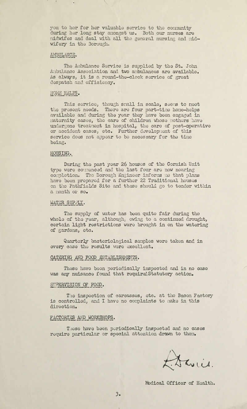 you to hor for her valuable service to the coununity during her long stay amongst us. Both our nurses are midwifes and deal with all the general nursing and mid¬ wifery in the Borough. AMBULANCE. The Ambulance Service is supplied by the St. John Ambulance Association and. two ambulances are available. As always, it is a round-the-clock service of great despatch and efficiency. HOME HELPS. This service, though snail in scale, seems to moot the present needs. There are four part-time hone-helps available and during the year they have been engaged in maternity cases, the care of children whose mothers have undergone treatment in hospital, the care of post-operative or accident cases, etc. Further development of this service does not appear to bo necessary for the time being. HOUSING. During the past year 26 houses of the Cornish Unit type wore commenced and the last four are now noaring completion. The Borough Engineer informs me that plans have boon prepared for a further 22 Traditional houses on the Fatiifiolds Site and these should go to tender within a month or so# WATER SUPELY. Tho supply of water has boon quite fair during the whole of the year, although, owing to a continued drought, certain light restrictions wore brought in on the watering of gardens, etc. Quarterly bacteriological samples were taken and in every ca.se the results were excellent, CATERING AND FOOD ESTABLISHMENTS. These have boon periodically inspected and in no case was any nuisance found that required Statutory action. SUPERVISION OF FOOD. Tho inspection of carcasses, etc. at tho Bacon Factoiy is controlled, and I havo no complaints to make in this direction, FACTORIES AND WORKSHOPS. Tmoso havo boon periodically inspected and no causes require particular or special attention drawn to thorn# Medical Officer of Health.