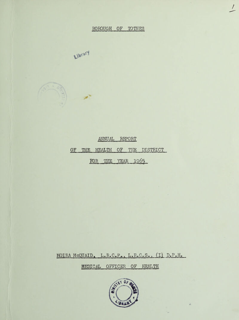 / BOROUGH OF TOTNES ANNUAL REPORT OF THE HEALTH OF THE DISTRICT FOR THE YEAR 1965 MOIRA McQUAID, L.R.C.R., L.R.C.S., (ll D.P.H. MEDICAL OFFICER OF HEALTH