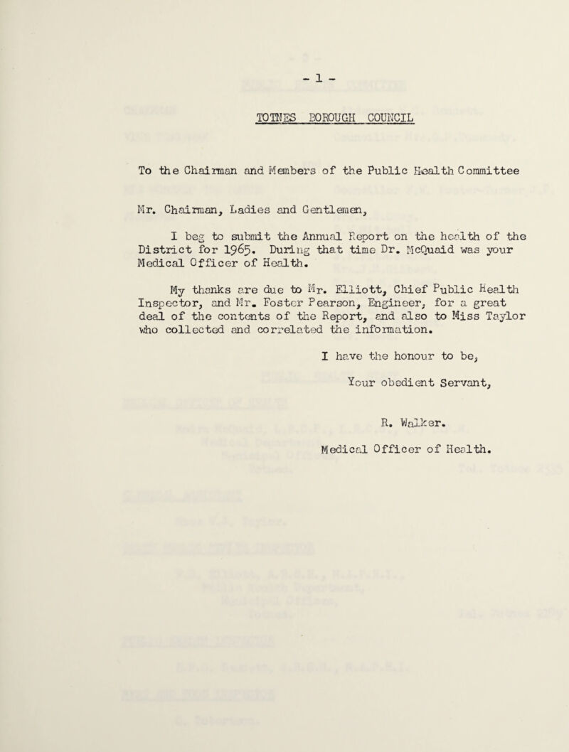 TOMES borough council To the Chairman and Members of the Public Health Committee Mr. Chairman, Ladies and Gentlemen, I beg to submit the Annual Report on the health of the District for 1965. During that time Dr. McQuaid was your Medical Officer of Health. My thanks are due to Mr. Elliott, Chief Public Health Inspector, and Mr. Foster Pearson, Engineer, for a great deal of the contents of the Report, and also to Miss Taylor who collected and correlated the information. I have the honour to be, Your obedient Servant, R. Walker.