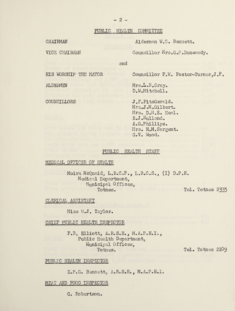 - 2 - PUBLIC HEALTH COMMITTEE CHAIRMAN VICE CHAIRMAN Alderman W.C. Bennett. Councillor Mrs.G.P .Dunwoody. and HIS WORSHIP THE MAYOR Councillor F.W. Foster-Turner,J.P, ALDERMEN Mrs .L .B .Gray. D.W.Mitchell. COUNCILLORS J.F. FitzGerald. Mr s. J .M .Gilbert. Mrs. D.M.E, Heal. R.J. Hull and. A.G.Phillips. Mrs. H.M.Sargent. G.V. Wood. PUBLIC HEALTH STAFF MEDICAL OFFICER OF HEALTH Moira McQuaid, L.R.C.P., L.R.C.S., (I) D.P.H. Medical Department, Municipal Offices, Totnes. Tel. Totnes 2335 CLERICAL ASSISTANT Miss W.J. Taylor. CHIEF PUBLIC HEALTH INSPECTOR F.B. Elliott, A.R.S.H., M.A.P.H.I., Public Health Department, Municipal Offices, Totnes. Tel. Totnes 210^ PUBLIC HEALTH INSPECTOR E.P.G. Bennett, A.R.S.H., M.A.P.H.I. MEAT AND FOOD INSPECTOR G. Robertson.