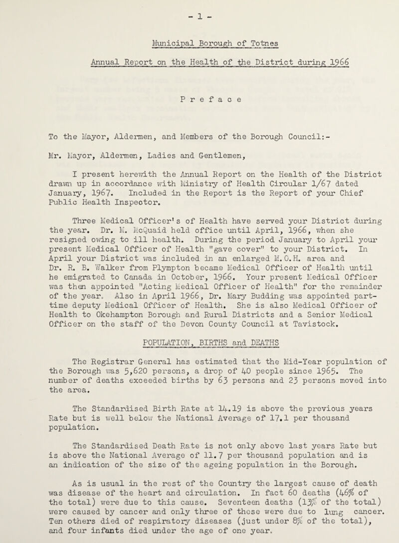 - 1 - Annual Report on the Health of the District during 1966 Preface To the Mayor, Aldermen, and Members of the Borough Council:- Mr. Mayor, Aldermen, Ladies and Gentlemen, I present herewith the Annual Report on the Health of the District drawn up in accordance with Ministry of Health Circular 1/67 dated January, 1967. Included in the Report is the Report of your Chief Public Health Inspector. Three Medical Officer1s of Health have served your District during the year. Dr. M. McQuaid held office until April, 1966, when she resigned owing to ill health. During the period January to April your present Medical Officer of Health gave cover to your District. In April your District was included in an enlarged M. O.H. area and Dr. R. B. YTalker from Plympton became Medical Officer of Health until he emigrated to Canada in October, 1966. Your present Medical Officer was then appointed Acting Medical Officer of Health for the remainder of the year. Also in A.pril 1966, Dr. Mary Budding was appointed part- time deputy Medical Officer of Health, She is also Medical Officer of Health to Okehampton Borough and Rural Districts and a Senior Medical Officer on the staff of the Devon County Council at Tavistock, POPULATION, BIRTHS and DEATHS The Registrar General has estimated that the Mid-Year population of the Borough was 5,620 persons, a drop of 40 people since 1965. The number of deaths exceeded births by 63 persons and 23 persons moved into the area. The Standardised Birth Rate at 14.19 is above the previous years Rate but is well below the National A.verage of 17*1 per thousand population. The Standardised Death Rate is not only above last years Rate but is above the National Average of 11.7 per thousand population and is an indication of the size of the ageing population in the Borough. As is usual in the rest of the Country the largest cause of death was disease of the heart and circulation. In fact 60 deaths (46% of the total) were due to this cause. Seventeen deaths (13/ of the total) were caused by cancer and only three of these were due to lung cancer. Ten others died of respiratory diseases (just under 8/ of the total), and four infants died under the age of one year.