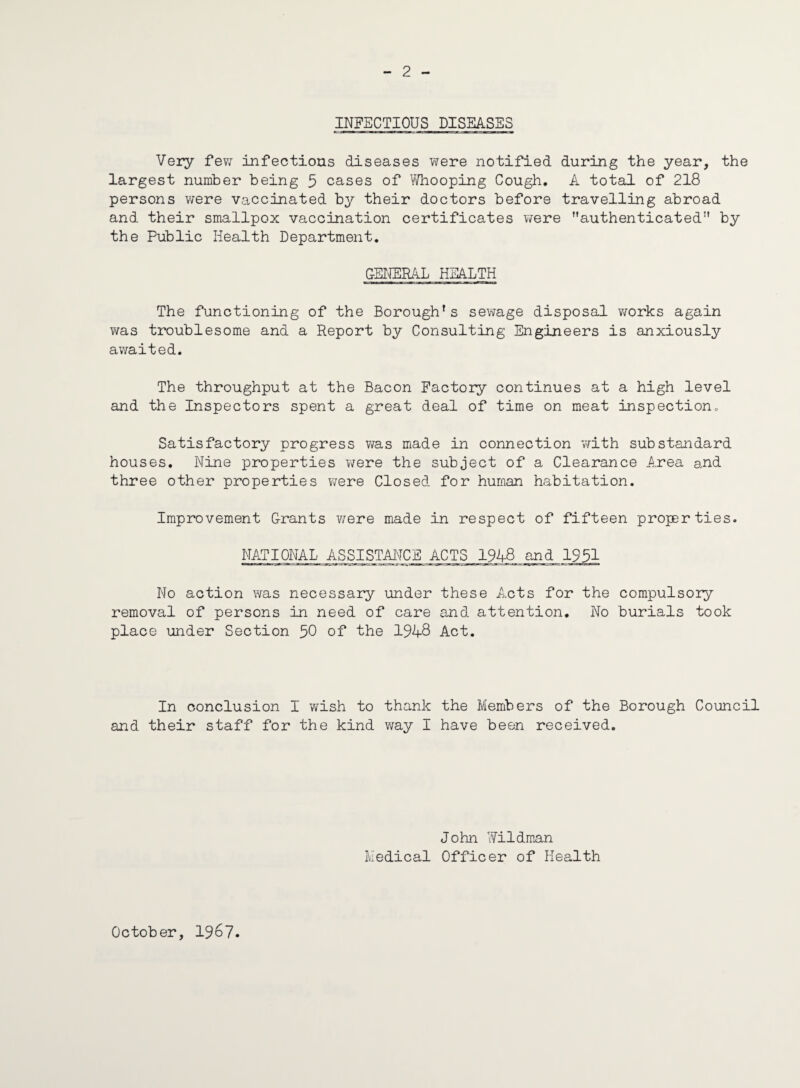 2 INFECTIOUS DISEASES Very few infectious diseases were notified during the year, the largest number being 5 cases of Whooping Cough. A total of 218 persons were vaccinated by their doctors before travelling abroad and their smallpox vaccination certificates were authenticated'1 by the Public Health Department. GENERAL HEALTH The functioning of the Borough's sewage disposal works again was troublesome and a Report by Consulting Engineers is anxiously awaited. The throughput at the Bacon Factory continues at a high level and the Inspectors spent a great deal of time on meat inspection. Satisfactory progress was made in connection with substandard houses. Nine properties were the subject of a Clearance Area and three other properties were Closed for human habitation. Improvement Grants were made in respect of fifteen properties. NATIONAL ASSISTANCE ACTS 1948 and 1931 No action was necessary under these Acts for the compulsory removal of persons in need of care and. attention. No burials took place under Section 50 of the 1948 Act. In conclusion I wish to thank the Members of the Borough Council and their staff for the kind way I have been received. John Wildman Medical Officer of Health October, 1967.