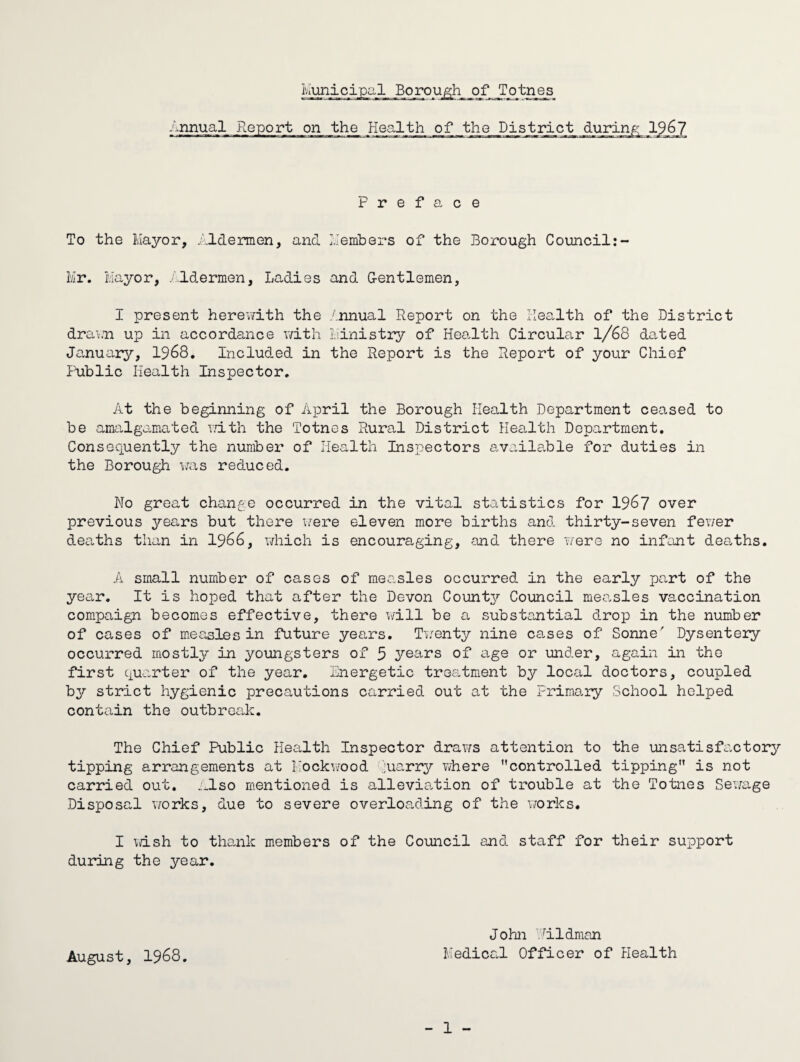 Municipal Borou^h_ of Totnes /jinual Report on the Health of the District durinjc:; 19^7 Preface To the Ivlaj'-or, .'.Idermen, and L'embers of the Borough Council:- Mr. Mayor, /.Idermen, Ladies and G-entlemen, I present herewith the ./nnual Report on the Health of the .District drav.n up in accordance v/ith Idnistry of Health Circular 1/68 dotted January?-, 1968. Included in the Report is the Report of your Chief Public Health Inspector. At the beginning of April the Borough Health Department ceased to be amalgamated r.dth the Totnes Rural District Health Department. Consequently the number of Health Inspectors availa.ble for duties in the Borough was reduced. Wo great change occurred in the vital statistics for 196? over previous years but there iiere eleven more births and thirty-seven fev/er deaths than in 1966, v/hich is encouraging, and there were no infant deaths. A small number of cases of measles occurred in the early part of the year. It is hoped that after the Devon County Council meo-sles vaccination com.paign becomes effective, there will be a substantial drop in the number of cases of measles in future years. Ti/enty nine ca,ses of Sonne' Dysentery occurred rnostty in youngsters of 5 years of a,ge or under, again in the first quarter of the year. Energetic troa,tment by local doctors, coupled by strict hygienic precautions carried out at the Primary School helped contain the outbreak. The Chief Public Health Inspector draws attention to the unsatisfactory tipping arrangements at Kock\TOod juarr37’ vdiere controlled tipping is not carried out. .:.lso mentioned is allevia.tion of trouble at the Totnes Sewage Disposal works, due to severe overloading of the vrorks. I wish to tha,nk members of the Council and staff for their support during the year. John '■ildman Medical Officer of Health - 1 - August, 1968.