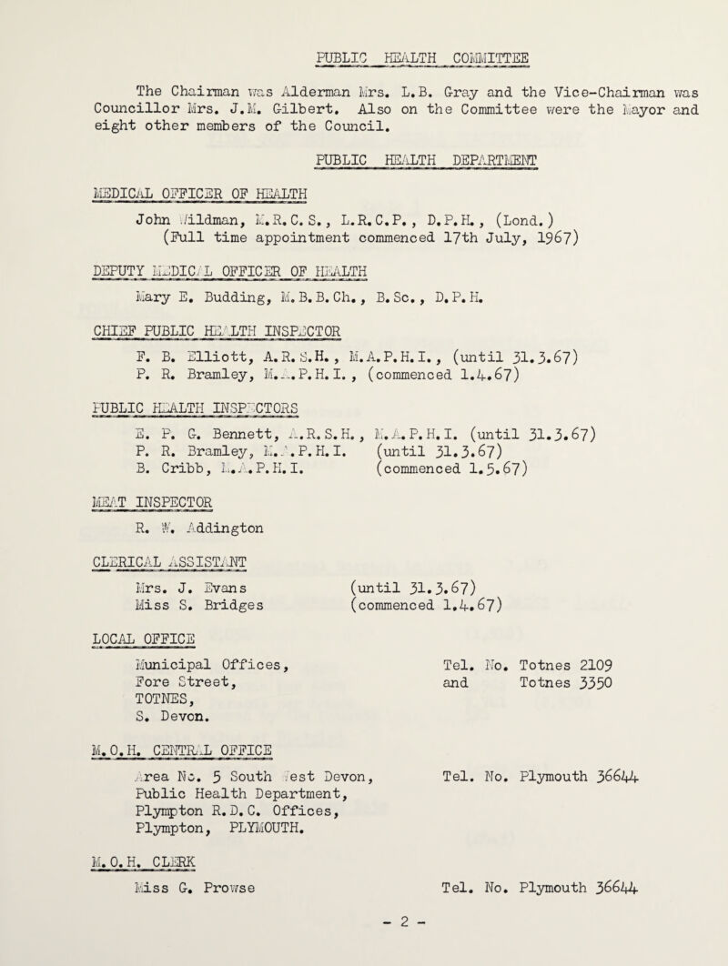 PUBLIC HE^iLTH COMITTEE The Chairman wa,s iELderman Mrs, L.B, Cray and the Vice-Chairman was Councillor Mrs. J.M. Gilbert, Also on the Committee were the Mayor and eight other members of the Council, PUBLIC HE/iLTH DEPARTIviEET LlEDICiiL OEPICER OF HEALTH John ./ildman, M.R, C. S,, L.R. C.P, , D,P,H. , (Lond. ) (Pull time appointment commenced lyth July, 196?) DEPUTY ILlDICiL 0FFIC_^J)F_ HIMiLTH Mary E. Budding, M.B.B. Ch., B,Sc,, D, P. H. CHIEF PUBLIC HE;\LTH INSPECTOR F. B. Elliott, A,R,S,H, , M.A.P.H.I,, (until 31.3*67) P, R, Bramley, M,..., P, H. I. , (commenced 1,4.67) PUBLIC HEALTH INSPECTORS E. P. G. Bennett, 4.R.S.H. , M,A.P.H.I. (until 31.3.67) P. R, Bramley, M.C.P.H,I. (until 31.3.67) B. Cribb, M.A.P.H.I. (commenced 1.5.67) MEilT INSPECTOR R, W, Addington CLERICAL ASSISTaHT Mrs. J, Evans (until 31.3.67) Miss S, Bridges (commenced 1,4.67) LOCAL OFFICE Municipal Offic es, Fore Street, TOTNES, S, Devon. M.O.H, CEHTR..L OFFICE .:rea No, 5 South Cest Devon, Tel. No, Plymouth 36644- Public Health Department, Plympton R,D.C, Offices, Plympton, PLYI'OTTH. - 2 - Tel, No, Totnes 2109 and Totnes 3350 M.O.H. CLERK Iviiss G, ProT7se Tel. No, Plymouth 36644