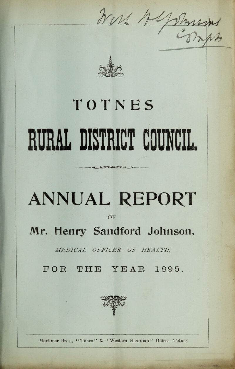.4 I 1 TOT N RIM DISTRICT COUNCIL ANNUAL REPORT OF I Mr. Henry Sandford Johnson, MEDICAL OFFICER OF HEALTH, 'k h I FOR THE YEAR 1895. Mortimer Bros., “Times” & “Western Guardian” Offices, Totnes.