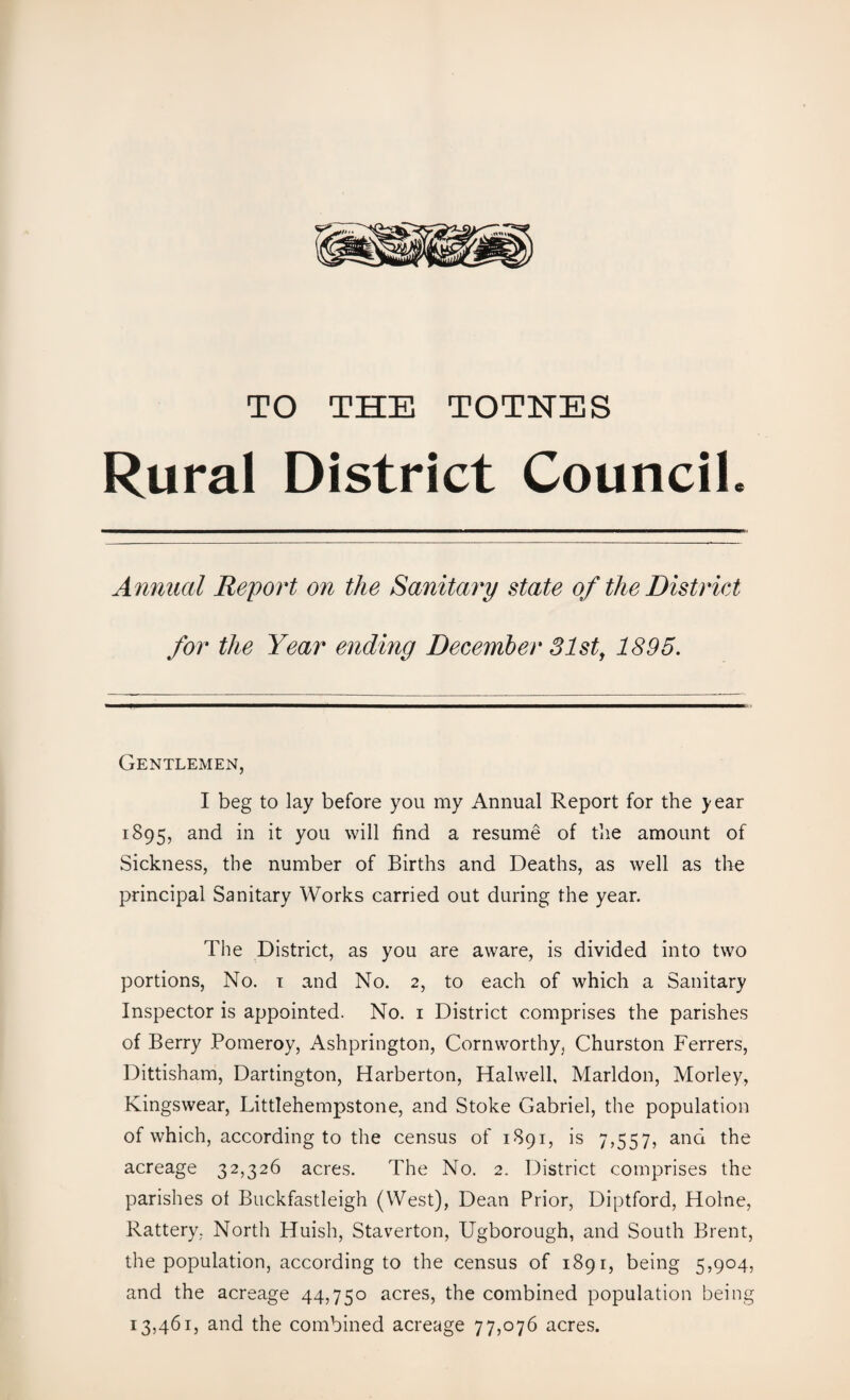 TO THE TOTNES Rural District Council. Annual Report on the Sanitary state of the District for the Year ending December 31st, 1895. Gentlemen, I beg to lay before you my Annual Report for the year 1895, and in it you will find a resume of the amount of Sickness, the number of Births and Deaths, as well as the principal Sanitary Works carried out during the year. The District, as you are aware, is divided into two portions, No. 1 and No. 2, to each of which a Sanitary Inspector is appointed. No. 1 District comprises the parishes of Berry Pomeroy, Ashprington, Cornworthy, Churston Ferrers, Dittisham, Darlington, Harberton, Halvvell, Marldon, Morley, Kingswear, Littlehempstone, and Stoke Gabriel, the population of which, according to the census of 1891, is 7,557, and the acreage 32,326 acres. The No. 2. District comprises the parishes ot Buckfastleigh (West), Dean Prior, Diptford, Holne, Rattery, North Huish, Staverton, Ugborough, and South Brent, the population, according to the census of 1891, being 5,904, and the acreage 44,750 acres, the combined population being 13,461, and the combined acreage 77,076 acres.