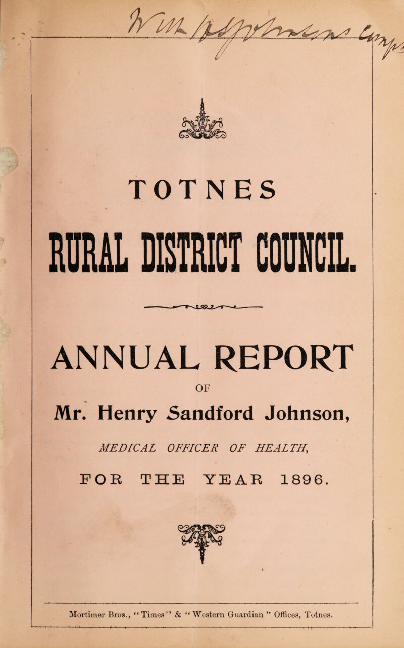 TOTNES RURAL DISTRICT COUNCIL. ANNUAL REPORT OF Mr. Henry Sandford Johnson, MEDICAL OFFICER OF HEALTH, FOR THE YEAR 1896. Mortimer Bros., “ Times” & “ Western Guardian  Offices, Totnes. ----------—w-—