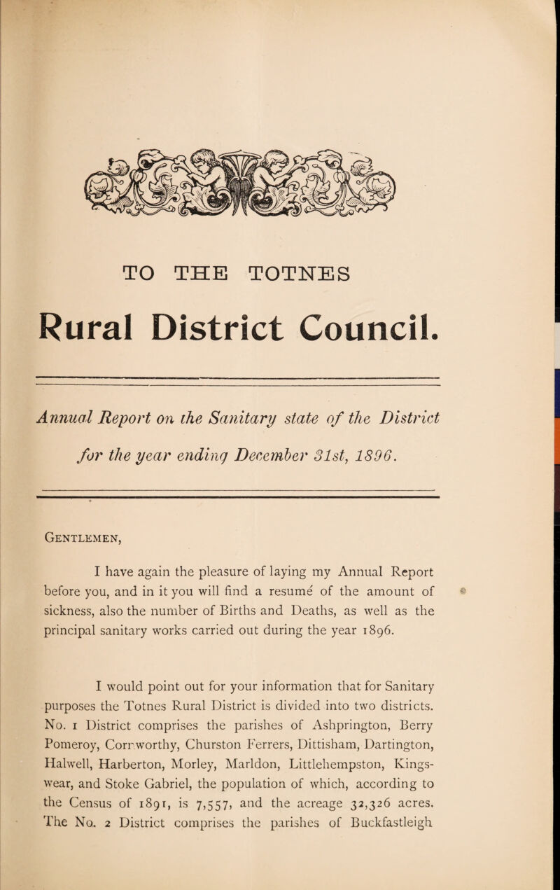 TO THE TOTNES Rural District Council. Annual Report on the Sanitary state of the District for the year ending December 31st, 1896. Gentlemen, I have again the pleasure of laying my Annual Report before you, and in it you will find a resume of the amount of sickness, also the number of Births and Deaths, as well as the principal sanitary works carried out during the year 1896. I would point out for your information that for Sanitary purposes the Totnes Rural District is divided into two districts. No. 1 District comprises the parishes of Ashprington, Berry Pomeroy, Cornworthy, Churston Ferrers, Dittisham, Dartington, Halwell, Harberton, Morley, Marldon, Littlehempston, Kings- wear, and Stoke Gabriel, the population of which, according to the Census of 1891, is 7,557, and the acreage 32,326 acres. The No. 2 District comprises the parishes of Buckfastleigh