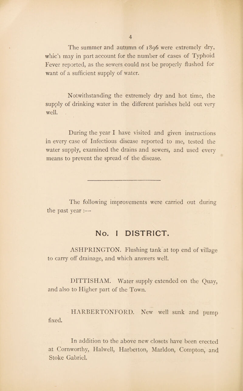 The summer and autumn of 1896 were extremely dry, which may in part account for the number of cases of Typhoid Fever reported, as the sewers could not be properly flushed for want of a sufficient supply of water. Notwithstanding the extremely dry and hot time, the supply of drinking waiter in the different parishes held out very well. During the year I have visited and given instructions in every case of Infectious disease reported to me, tested the water supply, examined the drains and sewers, and used every means to prevent the spread of the disease. The following improvements wrere carried out during the past year :— No. I DISTRICT. ASHPRINGTON. Flushing tank at top end of village to carry off drainage, and which answers well. DITTISHAM. Water supply extended on the Quay, and also to Higher part of the Town. HARBERTONFORD. New vrell sunk and pump fixed. In addition to the above new closets have been erected at Cornworthy, Halwell, Harberton, Marldon, Compton, and Stoke Gabriel