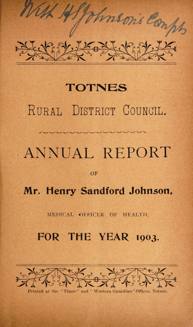 TOTNES Rural District Council. ANNUAL REPORT OF Mr. Henry Sandford Johnson, MEDICAL OFFICER OF HEALTH, FOR THE YEAR 1003. Printed at the “Times” and “ Western Guardian” Offices, Totnes.