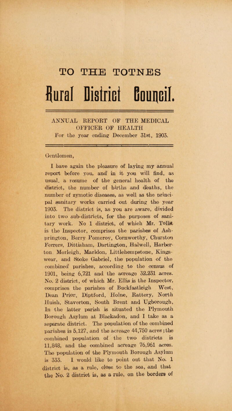 TO THE TOTNES llural District Bouncil. ANNUAL REPORT OF THE MEDICAL OFFICER OF HEALTH Fo'r the year enidiiiff December 31st, 1903. Gentlemen, I have again the pleasure of laying my annual report before you, and' in it you will find, as usual, a resume of the general health of the dietriot, the number of births and deaths, the number of zymotie diseases, as well as the princi¬ pal sanitary works carried out during the year 1903. The district is, asi you are aware, divided into two sub-districts, for' the purposeis of sani¬ tary work. No 1 district, of which Mr. Tollk/ is the Inspector, comprises the parishes of Ash- prington. Berry Pomeroy, Cornworthy, Churston Ferrers, Dittisham, Dartington, Halwell, Harber- ton. Morleigh, Marldon, Littlebempstone, Kings- wear, and Stoke Gabriel, the population o-f the combined parishes', according to the census of 1901, being 6,721 and the acreage 32,231 acres. No‘. 2 disitrict, of which Mr. Ellis is the Inspector, comprises the parishes of Buckfastleigh West, Dean Prior, Diptford, Holne, Battery, North Huish, Staverton, South Brent and Ugborough, In the latter parish is situated the Plymouth Borough Asylum at Blackadon, and I take as a separate district. The population of the combined parishes is 5,127, and the acreage 44,750 acres Ghe combined population of the two districts is 11,848, and the combined acreage 76,961 acres. Tliie population of the Plymouth Borough Asylum is 333. I would like to point out that No. 1 district is, as a rule, close to the sea, and that the No. 2 district is, as a rule, on the borders of