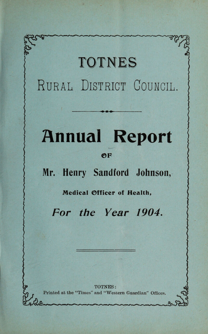 Rural District Council, Annual Report OF Mr. Henry Sandford Johnson, Medical Officer of Health, For the Year 1904. . '■ .'if TOTNES: Printed at the “Times” and “Western Guardian” Offices.