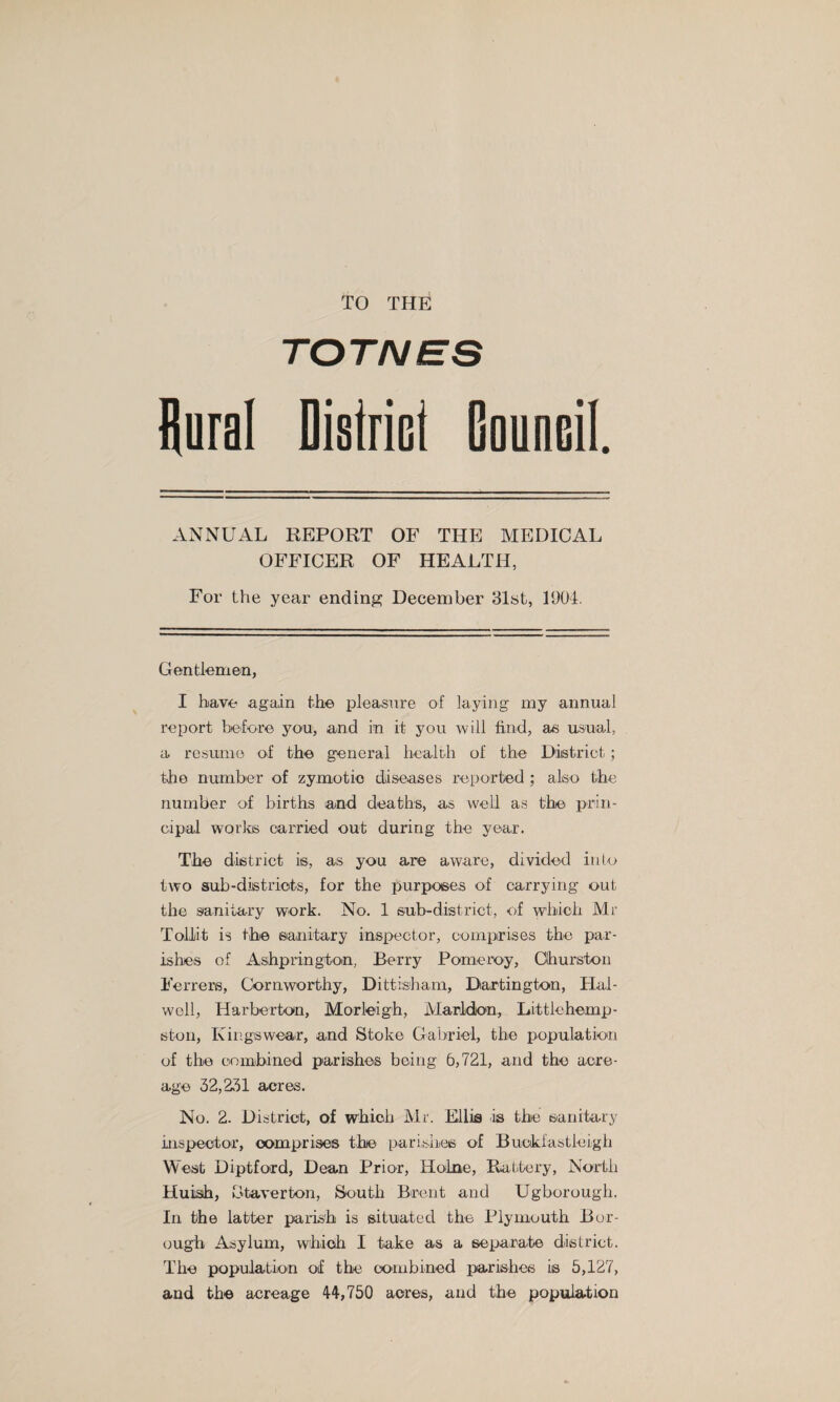 TO THE TOTNES flural Dislricl Gaunail. ANNUAL REPORT OF THE MEDICAL OFFICER OF HEALTH, For the year ending December Slst, 1904. Gentlemen, I have again the pleasare of laying my annual report before you, and in it you will find, as usual, a rG.sunie of the general health of the District ; the number of zymotic diseases reported ; also the number of births and deaths, as well as the prin¬ cipal worlos carried out during the year. The district is, as you are aware, divided into two sub-districts, for the purposes of carrying out the sanitary work. No. 1 sub-district, of which Mr TolJjit is the sanitary inspector, comprises the par¬ ishes of Ashprington, Berry Pomeroy, Churston Ferrers, Cornworthy, Dittisharn, Dartington, Hal- well, Harberton, Morleigh, Marldion, Littlehemp- ston, Kingswear, and Stoke Gabriel, the populatioin of the combined parishes being 6,721, and the acre¬ age ^2,2^1 acres. No. 2. District, of which Mr. Ellis is the sanitary inspector, comprises the parishes of Buckfastleigii West Diptford, Dean Prior, Holne, Rattery, North Huish, btaverton. South Brent and Ugborough. In the latter parish is situated the Plymouth Bor¬ ough Asylum, which I take as a separate district. The population of the combined parishes is 5,127, and the acreage 44,750 acres, and the population