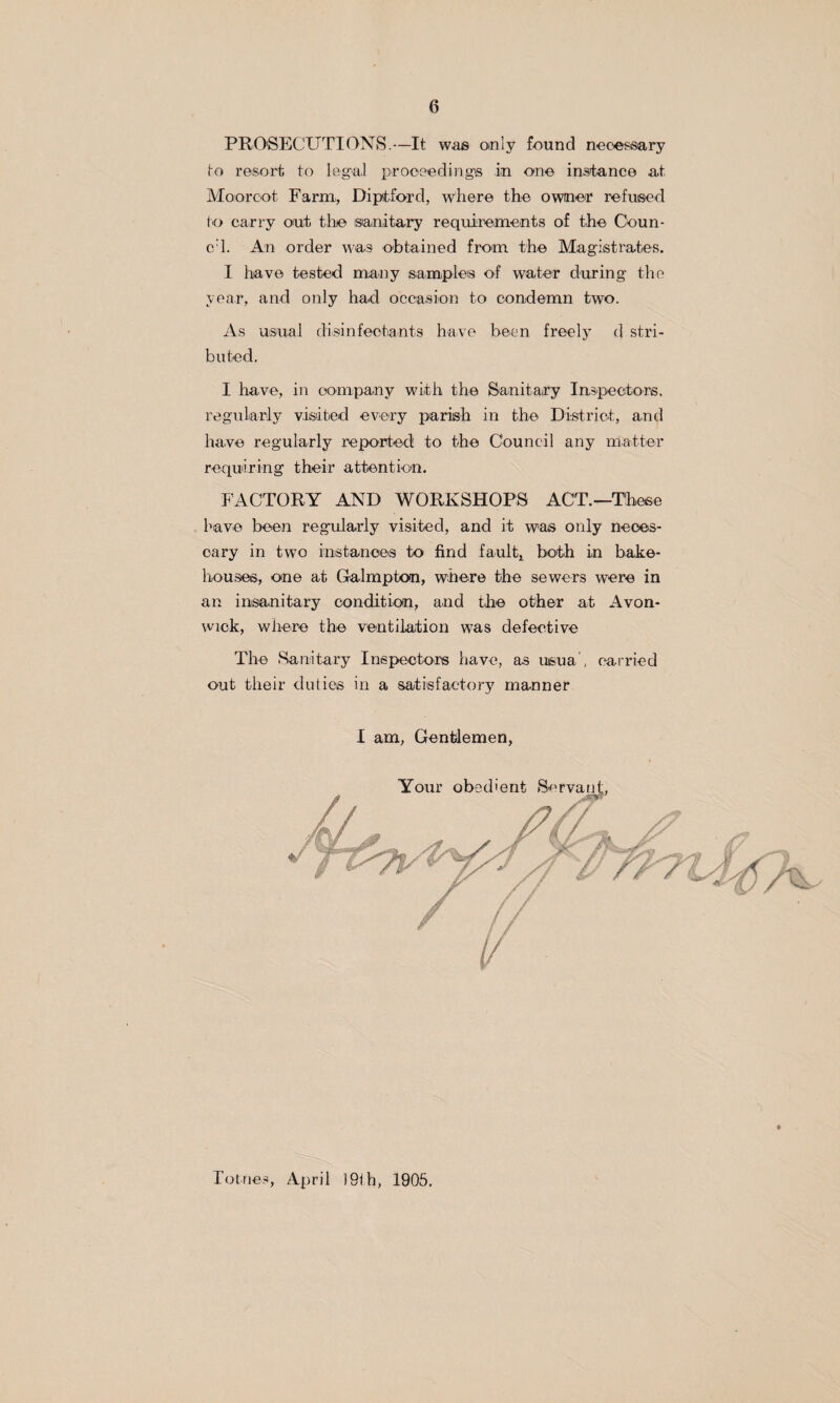 PRO'SECUTIONS.—It was only found neciessary to resort to legal proceedings in one instance at Moorcot Farm., Diptford, where the owner refused fo carry out the 'sanitary requirements of t,he Ceun- cd. An order was O'btained fro'm the Magistrates. I have tested many samiples of water during the year, and only had occasion to condemn two. As usual diisinfectants have been freely d stri- buted. I have, in ooni.pany with the Sanitary Inspectors, regniarly visited every parish in the District, and Irnve regularly reported to the Council any matter requiiring their attention. FACTORY AND WORKSHOPS ACT.—These have been regularly visited, and it was only neces- cary in two iiiistanoes to find fault,^ both in bake¬ houses, one at Galmpton, wheire the sewers were in an insanitary condition, and the other at Avon- wick, where the ventilation was defeetive The Sanitary Inspectors have, as usua , carried out their duties in a satisfactory manner I am, Gentdemen, Totnes, April )9th, 1905,