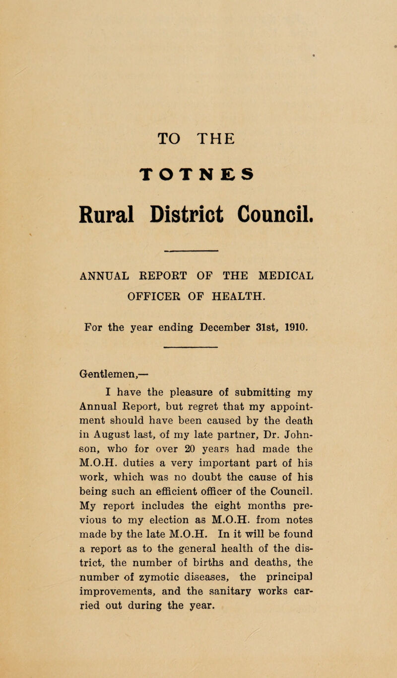 TO THE TOTNES Rural District Council. ANNUAL REPORT OF THE MEDICAL OFFICER OF HEALTH. For the year ending December 31st, 1910. Gentlemen,— I have the pleasure of submitting my Annual Report, but regret that my appoint¬ ment should have been caused by the death in August last, of my late partner. Dr. John¬ son, who for over 20 years had made the M.O.H. duties a very important part of his work, which was no doubt the cause of his being such an efficient officer of the Council. My report includes the eight months pre¬ vious to my election as M.O.H. from notes made by the late M.O.H. In it will be found a report as to the general health of the dis¬ trict, the number of births and deaths, the number of zymotic diseases, the principal improvements, and the sanitary works car¬ ried out during the year.