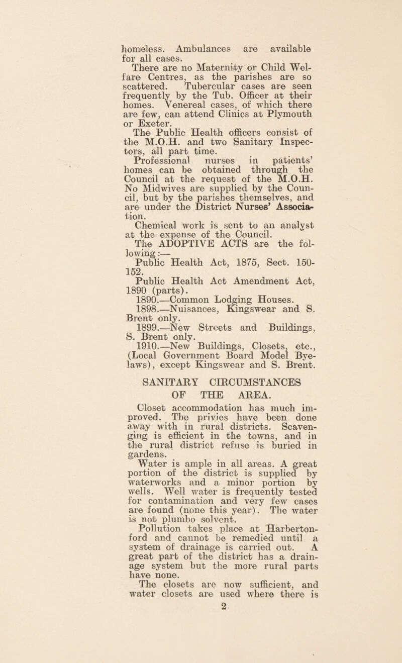 homeless. Ambulances are available for all cases. There are no Maternity or Child Wel¬ fare Centres, as the parishes are so scattered. Tubercular cases are seen frequently by the Tub. Officer at their homes. Venereal cases, of which there are few, can attend Clinics at Plymouth or Exeter. The Public Health officers consist of the M.O.H. and two Sanitary Inspec¬ tors, all part time. Professional nurses in patients’ homes can be obtained through the Council at the request of the M.O.H. No Mid wives are supplied by the Coun¬ cil, but by the parishes themselves, and are under the District Nurses’ Associa¬ tion. Chemical work is sent to an analyst at the expense of the Council. The ADOPTIVE ACTS are the fol¬ lowing :— Public Health Act, 1875, Sect. 150- 152. Public Health Act Amendment Act, 1890 (parts). 1890.—Common Lodging Houses. 1898. —Nuisances, Kingswear and S. Brent only. 1899. —New Streets and Buildings, S. Brent only. 1910.—New Buildings, Closets, etc., (Local Government Board Model Bye- laws), except Kingswear and S. Brent. SANITARY CIRCUMSTANCES OF THE AREA. Closet accommodation has much im¬ proved. The privies have been done away with in rural districts. Scaven¬ ging is efficient in the towns, and in the rural district refuse is buried in gardens. Water is ample in all areas. A great portion of the district is supplied by waterworks and a minor portion by wells. Well water is frequently tested for contamination and very few cases are found (none this year). The water is not plumbo solvent. Pollution takes place at Harberton- ford and cannot be remedied until a system of drainage is carried out. A great part of the district has a drain¬ age system but the more rural parts have none. The closets are now sufficient, and water closets are used where there is